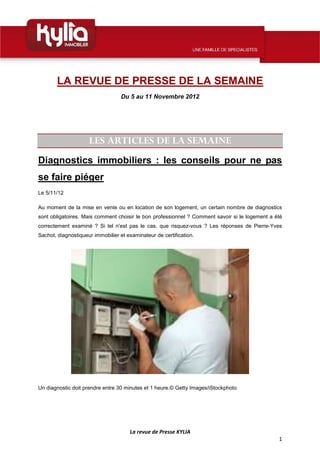 LA REVUE DE PRESSE DE LA SEMAINE
                                   Du 5 au 11 Novembre 2012




                     LES ARTICLES DE LA SEMAINE
Diagnostics immobiliers : les conseils pour ne pas
se faire piéger
Le 5/11/12

Au moment de la mise en vente ou en location de son logement, un certain nombre de diagnostics
sont obligatoires. Mais comment choisir le bon professionnel ? Comment savoir si le logement a été
correctement examiné ? Si tel n'est pas le cas, que risquez-vous ? Les réponses de Pierre-Yves
Sachot, diagnostiqueur immobilier et examinateur de certification.




Un diagnostic doit prendre entre 30 minutes et 1 heure.© Getty Images/iStockphoto




                                      La revue de Presse KYLIA
                                                                                                1
 