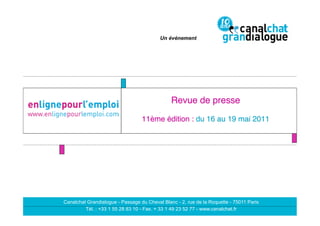 Un événement




                                               Revue de presse  
                                                               
                                  11ème édition : du 16 au 19 mai 2011 
                                                    "




Canalchat Grandialogue - Passage du Cheval Blanc - 2, rue de la Roquette - 75011 Paris
         Tél. : +33 1 55 28 83 10 - Fax. + 33 1 49 23 52 77 - www.canalchat.fr
 