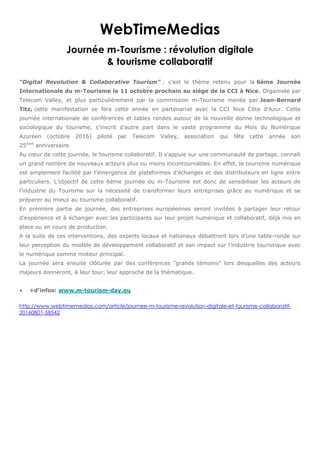 WebTimeMedias
Journée m-Tourisme : révolution digitale
& tourisme collaboratif
“Digital Revolution & Collaborative Tourism” : c'est le thème retenu pour la 6ème Journée
Internationale du m-Tourisme le 11 octobre prochain au siège de la CCI à Nice. Organisée par
Telecom Valley, et plus particulièrement par la commission m-Tourisme menée par Jean-Bernard
Titz, cette manifestation se fera cette année en partenariat avec la CCI Nice Côte d’Azur. Cette
journée internationale de conférences et tables rondes autour de la nouvelle donne technologique et
sociologique du tourisme, s’inscrit d'autre part dans le vaste programme du Mois du Numérique
Azuréen (octobre 2016) piloté par Telecom Valley, association qui fête cette année son
25ème
anniversaire.
Au cœur de cette journée, le tourisme collaboratif. Il s’appuie sur une communauté de partage, connaît
un grand nombre de nouveaux acteurs plus ou moins incontournables. En effet, le tourisme numérique
est amplement facilité par l’émergence de plateformes d’échanges et des distributeurs en ligne entre
particuliers. L’objectif de cette 6ème journée du m-Tourisme est donc de sensibiliser les acteurs de
l’industrie du Tourisme sur la nécessité de transformer leurs entreprises grâce au numérique et se
préparer au mieux au tourisme collaboratif.
En première partie de journée, des entreprises européennes seront invitées à partager leur retour
d’expérience et à échanger avec les participants sur leur projet numérique et collaboratif, déjà mis en
place ou en cours de production.
A la suite de ces interventions, des experts locaux et nationaux débattront lors d’une table-ronde sur
leur perception du modèle de développement collaboratif et son impact sur l’industrie touristique avec
le numérique comme moteur principal.
La journée sera ensuite clôturée par des conférences "grands témoins" lors desquelles des acteurs
majeurs donneront, à leur tour, leur approche de la thématique.
 +d'infos: www.m-tourism-day.eu
http://www.webtimemedias.com/article/journee-m-tourisme-revolution-digitale-et-tourisme-collaboratif-
20160801-58542
 