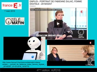 4ème édition 














#JFD16
7 mars 2016
http://www.france2.fr/emissions/telematin/videos/
emploi_-_portrait_de_fabienne_dulac_femme_digitale_-
_20160307_07-03-2016_1079175
 