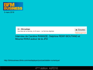 4ème édition 














#JFD16
5 mars 2016
http://bfmbusiness.bfmtv.com/mediaplayer/podcast/atelier-numerique/
Interview de Caroline RAMADE, Delphine REMY-BOUTANG et
Mounia RHKA autour de la JFD
 