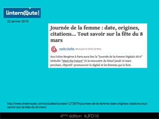 4ème édition 














#JFD16
22 janvier 2016
http://www.linternaute.com/actualite/societe/1272879-journee-de-la-femme-date-origines-citations-tout-
savoir-sur-la-fete-du-8-mars/
 