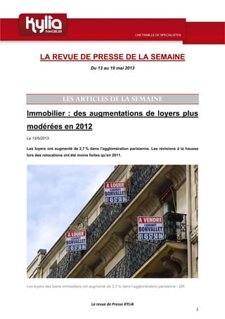  
La revue de Presse KYLIA 
1 
 
LA REVUE DE PRESSE DE LA SEMAINE
Du 13 au 19 mai 2013
LES ARTICLES DE LA SEMAINE
Immobilier : des augmentations de loyers plus
modérées en 2012
Le 13/5/2013
Les loyers ont augmenté de 2,7 % dans l’agglomération parisienne. Les révisions à la hausse
lors des relocations ont été moins fortes qu’en 2011.
Les loyers des biens immobiliers ont augmenté de 2,7 % dans l’agglomération parisienne - DR
 