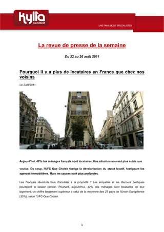 La revue de presse de la semaine
                                  Du 22 au 26 août 2011



Pourquoi il y a plus de locataires en France que chez nos
voisins
Le 23/8/2011




Aujourd'hui, 42% des ménages français sont locataires. Une situation souvent plus subie que

voulue. Du coup, l'UFC Que Choisir fustige la dévalorisation du statut locatif, fustigeant les
agences immobilières. Mais les causes sont plus profondes.


Les Français rêvent-ils tous d'accéder à la propriété ? Les enquêtes et les discours politiques
pourraient le laisser penser. Pourtant, aujourd'hui, 42% des ménages sont locataires de leur
logement, un chiffre largement supérieur à celui de la moyenne des 27 pays de l'Union Européenne
(35%), selon l'UFC-Que Choisir.




                                               1
 