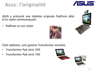 Asus: l’originalité

ASUS a présenté une tablette originale PadFone dôté
d’un stylet communiquant

•  PadFone et son stylet





Côté tablettes, une gamme Transformer enrichie:
•  Transformer Pad série 300
•  Transformer Pad série 700




                                                      11
 