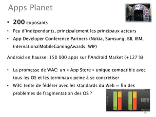 Apps Planet
•  200 exposants
•  Peu d’indépendants, principalement les principaux acteurs
•  App Developer Conference Partners (Nokia, Samsung, BB, IBM,
  InternationalMobileGamingAwards, WIP)  

Android en hausse: 150 000 apps sur l’Android Market (+127 %)

•  La promesse de WAC: un « App Store » unique compatible avec
  tous les OS et les terminaux peine à se concrétiser
•  W3C tente de fédérer avec les standards du Web = ﬁn des
  problèmes de fragmentation des OS ?



                                                                16
 