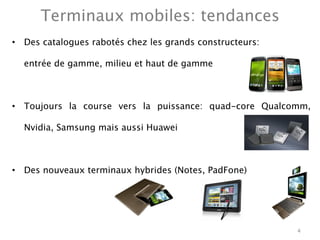 Terminaux mobiles: tendances
•  Des catalogues rabotés chez les grands constructeurs: 

    entrée de gamme, milieu et haut de gamme



•  Toujours la course vers la puissance: quad-core Qualcomm,

    Nvidia, Samsung mais aussi Huawei



•  Des nouveaux terminaux hybrides (Notes, PadFone) 




                                                            4
 