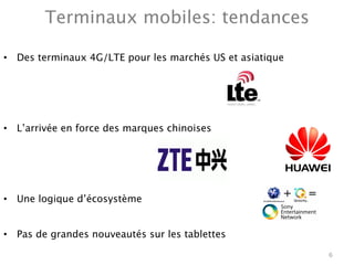 Terminaux mobiles: tendances

•  Des terminaux 4G/LTE pour les marchés US et asiatique 




•  L’arrivée en force des marques chinoises




•  Une logique d’écosystème


•  Pas de grandes nouveautés sur les tablettes
                                                             6
 
