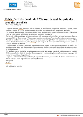 Rubis: l'activité bondit de 22% avec l'envol des prix des
produits pétroliers
Paris, 9 mai 2017 (AFP) -
Le groupe français Rubis, spécialisé dans le stockage et la distribution de produits pétroliers, a vu son chiffre
d'affaires s'envoler de 22% au premier trimestre, grâce à la forte hausse des prix des produits pétroliers.
Les ventes se sont élevées à 896 millions d'euros entre janvier et mars, dont 635 millions d'euros (+24%) pour
l'activité Rubis Energie (distribution de carburants, lubrifiants, bitumes, etc).
"La période a été marquée par le fort retournement à la hausse des prix pétroliers: la tonne de propane étant en
hausse de 68% sur douze mois et 17% par rapport au trimestre précédent", explique Rubis dans un communiqué.
Au delà de ces hausses de prix, les volumes de vente de produits pétroliers sont également en hausse (+7%),
preuve d'une "solide croissance", selon Rubis, grâce à des gains de parts de marché en Europe et une reprise de
l'activité "bitumes" en Afrique.
Le pôle Support et services (raffineries, approvisionnement, négoce, etc.) a également progressé de 10% à 165
millions d'euros, tandis que le pôle de stockage de produits liquides (stockage et négoce) est en hausse de 29% à
95 millions d'euros.
Ces résultats sont en ligne avec les attentes du groupe pour cette année. Lors de la publication de ses résultats
2016 en mars, Rubis s'était dit "confiant dans sa capacité à continuer de générer de la croissance organique et à
poursuivre sa politique d'acquisitions".
Le groupe a notamment annoncé, en février, la signature d'un accord pour le rachat de Dinasa, premier réseau de
stations-service à Haïti, exploitées sous la marque National.
mhc/fpo/eb
RUBIS
Afp le 09 mai 17 à 18 14.
TX-PAR-FWT81
Tous droits de reproduction réservés
PAYS :France
SURFACE :42 %
PERIODICITE :Quotidien
9 mai 2017 - Edition Fil Eco
Page 7
 