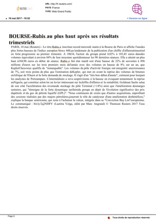 BOURSE-Rubis au plus haut après ses résultats
trimestriels
PARIS, 10 mai (Reuters) - Le titre Rubis a inscritun record mercredi matin à la Bourse de Paris et affiche l'unedes
plus fortes hausses de l'indice européen Stoxx 600,au lendemain de la publication d'un chiffre d'affairestrimestriel
en forte progression au premier trimestre. A 10h34, l'action du groupe prend 4,82% à 103,45 euros dansdes
volumes équivalant à environ 84% de leur moyenne quotidiennesur les 90 dernières séances. Elle a atteint un plus
haut à104,90 euros en début de séance. Rubis a fait état mardi soir d'une hausse de 22% de sesventes à 896
millions d'euros sur les trois premiers mois del'année avec des volumes en hausse de 8% sur un an, que
KeplerCheuvreux qualifie de "remarquable". Les volumes du pôle d'activité Energie ont enregistré unecroissance
de 7%, soit trois points de plus que l'estimation deKepler, qui met en avant la reprise des volumes de bitumes
enAfrique de l'Ouest et la forte demande de stockage. Il s'agit d'un "très bon début d'année", estiment pour leurpart
les analystes de Portzamparc. L'intermédiaire a revu sesprévisions à la hausse en évoquant notamment la reprise
auNigeria, qui constitue selon lui un levier intéressant sur lechiffre d'affaires et la rentabilité. Goldman Sachs salue
de son côté l'accélération des revenusde stockage du pôle Terminal (+14%) ainsi que l'amélioration desmarges
unitaires, qui "témoigne de la forte dynamique tarifairedu groupe en dépit de l'évolution significative des prix
dupétrole et du gaz de pétrole liquéfié (GPL)". "Nous continuons de croire que d'autres acquisitions, enprofitant
des cessions réalisées par des majors pétrolières,joueront le rôle de catalyseur d'une amélioration desbénéfices,"
explique la banque américaine, qui reste à l'achatsur la valeur, intégrée dans sa "Conviction Buy List"européenne.
Le communiqué : bit.ly/2q2NDFV (Laetitia Volga, édité par Marc Angrand) © Thomson Reuters 2017 Tous
droits réservés.
Tous droits de reproduction réservés
URL :http://fr.reuters.com/
PAYS :France
TYPE :Web Grand Public
10 mai 2017 - 10:52 > Version en ligne
Page 9
 