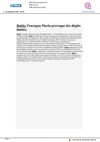 Rubis: l'ouragan Maria provoque des dégâts
limités.
Rubis: l'ouragan Maria provoque des dégâts limités. : (CercleFinance.com) - Fortement exposé à
la région caraïbe, Rubis a indiqué hier soir que le passage de l'ouragan Maria avait relativement
peu endommagé ses installations. Dans le détail, le distributeur et stockeur de produits pétroliers
indique que dans les Antilles, 'tous les dépôts (carburants, GPL, bitumes) sont à ce jour
opérationnels'. La raffinerie SARA a redémarré, elle fonctionne normalement, et
l'approvisionnement des stations-service a repris. Quid de la Dominique ? 'Nos installations de
stockage et de réception portuaire ont bien résisté', indique le groupe, même si l'état des routes ne
permet pas aux stations-services d'être 'complètement opérationnelles'. Rubis indique de nouveau
que les dégâts constatés seront couverts par les assurances. Bref, 'les conséquences financières
sont très limitées pour Rubis', commentent ce matin les analystes de Portzamparc, qui préconisent
de conserver la valeur en visant 53,9 euros. Pour mémoire, au 1er semestre 2017, Rubis a
enregistré un CA de 1,06 milliard d'euros dans les Caraïbes, soit 58,5% de ventes totales qui se
montaient alors à 1,81 milliard d'euros. Notons que la région ne concentrait alors que 40,7% du
résultat opérationnel courant, selon le rapport financier semestriel. Copyright (c) 2017
CercleFinance.com. Tous droits réservés.
Tous droits de reproduction réservés
URL :http://www.latribune.fr/
PAYS :France
TYPE :Web Grand Public
22 septembre 2017 - 08:18 > Version en ligne
Page 4
 