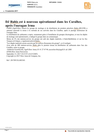 DJ Rubis est à nouveau opérationnel dans les Caraïbes,
après l'ouragan Irma
PARIS (Agefi-Dow Jones)--Le groupe de stockage et de distribution de produits pétroliers Rubis (RUI.FR) a
annoncé mercredi le retour à la normale de ses activités dans les Caraïbes, après le passage destructeur de
l'ouragan Irma.
La distribution de carburants a repris, notamment grâce à l'installation de groupes électrogènes, et tous les dépôts
de stockage sont opérationnels, a indiqué le groupe dans un communiqué.
Moins de 2% des stations-service du groupe ont subi des dégâts matériels, à Saint-Barthélemy et sur les îles
Turques-et-Caïques, a également précisé Rubis.
"Les dégâts matériels seront couverts par les polices d'assurance du groupe", a-t-il souligné.
Avec près de 400 stations-service, Rubis gère le premier réseau de distribution de carburants dans l'arc des
Caraïbes, selon le groupe.
-Ambroise Ecorcheville, Agefi-Dow Jones; 01 41 27 47 90; aecorcheville@agefi.fr ed: LBO
(END) Dow Jones Newswires
September 13, 2017 10:23 ET (14:23 GMT)
Copyright (c) 2017 Dow Jones & Company, Inc.
Ref : 20170913LL003345.
20170913LL003345
Tous droits de reproduction réservés
PAYS :États-unis
SURFACE :25 %
PERIODICITE :Quotidien
DIFFUSION :139069
13 septembre 2017
Page 7
 