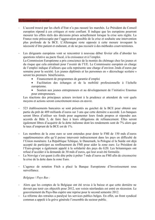II) Economique et social

-   L’accord trouvé par les chefs d’Etat n’a pas rassuré les marchés. Le Président du Conseil
    européen répond à ces critiques et reste confiant. Il indique que les européens pourront
    mesurer les effets réels des décisions prises actuellement lorsque la crise sera réglée. La
    France reste préoccupée par l’aggravation possible de la crise et souhaite une intervention
    plus profonde de la BCE. L’Allemagne reste opposée à cette mesure invoquant la
    nécessité d’être patient et endurant, et de ne pas recourir à des méthodes court-termistes.

-   Les dirigeants européens vont se rencontrer à nouveau début février afin d’aborder les
    questions relative au pacte fiscal, à la croissance et à l’emploi.
    La Commission Européenne a pris conscience de la montée du chômage chez les jeunes et
    du risque que cela entraînait pour l’avenir de l’UE. Le Commissaire européen en charge
    de l’emploi indique d’ailleurs que cela représente une charge d’environ 2mds d’euros par
    semaine pour la société. Les jeunes diplômés et les personnes en « décrochage scolaire »
    seront les premiers bénéficiaires.
           • Financement de programmes de garantie d’emploi
           • Facilitation des échanges et de la mobilité professionnelle à l’échelle
           européenne.
           • Soutien aux jeunes entrepreneurs et au développement de l’initiative Erasmus
           pour entrepreneurs.
    Les réactions des principaux acteurs invitent à la prudence et attendent de voir quels
    moyens et actions seront concrètement mises en œuvre.

-   523 établissements bancaires se sont présentés au guichet de la BCE pour obtenir une
    partie du prêt de 489 milliards d’euros sur 3 ans que cette dernière a accordé. Les banques
    seront libres d’utiliser ses fonds pour augmenter leurs fonds propres et répondre aux
    accords de Bâle 3, de faire face à leurs obligations de refinancement. Elles seront
    également libres d’acquérir de la dette italienne dont les rendements sont de 7% alors que
    le taux d’emprunt de la BCE est de 1%.

-   Les membres de la zone euro se sont entendus pour doter le FMI de 150 mds d’euros
    supplémentaires afin qu’il puisse intervenir indirectement dans les pays en difficulté de
    l’Union monétaire. La République Tchèque, le Danemark, la Pologne et la Suède ont déjà
    accepté de participer au renflouement du FMI pour aider la zone euro. Le Président de
    l’Euro-groupe a également appelé à la solidarité des pays du G20. Les britanniques ont
    refusé d’accéder à la demande de 30 mds d’euros, qui leur avait été formulée.
-   La Norvège s’est quant à elle dite prête à prêter 7 mds d’euros au FMI afin de circonscrire
    la crise de la dette dans la zone Euro.

-   L’agence de notation Fitch a placé la Banque Européenne d’Investissement sous
    surveillance.

    Belgique / Pays Bas :

-   Alors que les comptes de la Belgique ont été revus à la baisse et que cette dernière ne
    devrait pas tenir ces objectifs pour 2012, son voisin néerlandais est entré en récession. Le
    gouvernement du Pays-Bas espère une reprise pour le second semestre 2012.
-   La réforme des retraites a paralysé les services publics belges. En effet, un front syndical
    commun a appelé à la grève générale l’ensemble du secteur public.
 