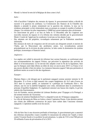 -   Moody’s a baissé la note de la Belgique de deux crans à Aa3.

    Italie :

-   Afin d’accélérer l’adoption des mesures de rigueur, le gouvernement italien a décidé de
    recourir à la question de confiance. La Commission des finances de la Chambre des
    députés a amendé le projet, notamment sur la question des retraites, la taxe sur la
    résidence principale va être réintroduite mais en prenant en compte le nombre d’enfants à
    charges. Les retraites les plus importantes (<200k€/an) seront imposées plus sévèrement.
-   Un mouvement de grève a eu lieu en Italie le 12 Décembre afin de s’opposer aux
    nouvelles mesures de rigueur et à la réforme des retraites décidée par le gouvernement
    Monti. L’unité de l’appel par les syndicats n’avait pas eu lieu depuis 6 ans.
-   Des attentats ont été perpétrés, revendiqués notamment par la Fédération anarchiste
    informelle.
    Des menaces de mort, de vengeance ont été envoyées aux dirigeants actuels et anciens de
    l’Italie, par le Mouvement des prolétaires armés. Les revendications portent
    principalement sur la révision du plan anticrise, la lutte contre la domination du système
    politique, économique et financier actuel.

    Angleterre :

-   Les anglais ont validé la nécessité de réformer leur secteur bancaire, se conformant ainsi
    aux recommandations du rapport Vickers, qui prévoient la séparation des activités de
    détail et d’investissement. La loi devrait être adoptée avant la fin de la législature, bien
    que les banques aient déjà obtenu un délai de mise en œuvre pour 2019. La France n’est
    pas encore décidée à faire de même. Les instances bancaires jugent l’idée peu pertinente et
    préfèrent mettre en avant le rôle des régulateurs.

    Espagne :

-   Mariano Rajoy a été désigné par le parlement espagnol comme premier ministre le 20
    Décembre. Il a d’ores et déjà annoncé des coupes budgétaires de 16,5 mds d’euros en
    2012 dans le secteur public, en instaurant la « politique de l’embauche Zéro ». Par
    ailleurs, une loi sur la stabilité budgétaire sera votée, introduisant dans la constitution le
    principe d’équilibre budgétaire. Il a également annoncé une hausse des impôts, le gel des
    salaires des fonctionnaires.
-   Luis de Guindos, ancien président de Lehman Brothers pour l’Espagne et le Portugal, a
    été nommé ministre de l’économie.
-   L’agence de notation Standards & Poor’s a dégradé la note de 10 banques espagnoles
-   La ville de Salvaterra de Mino en Galice a lancé l’opération Peseta. Cette dernière permet
    aux clients des différents commerces de payer leurs achats dans l’ancienne monnaie
    espagnole. L’opération semble avoir du succès.

    Grèce :

-   Afin de faire face à une récession profonde et historique, le gouvernement grec a annoncé
    des réformes structurelles visant à modifier le mécanisme de collecte de l’impôt, à lutter
    contre l’évasion fiscale et à accélérer les privatisations. Le plan de l’UE et du FMI prévoit
    50 milliards d’euros de privatisation d’ici à 2015.
 