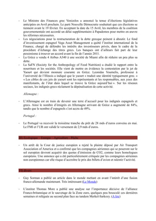 -   Le Ministre des Finances grec Venizelos a annoncé la tenue d’élections législatives
    anticipées en Avril prochain. Le parti Nouvelle Démocratie souhaitait que ces élections se
    tiennent avant le 19 février. En acceptant la date du 15 Avril, les membres de la coalition
    gouvernementale ont accordé un délai supplémentaire à Papademos pour mettre en œuvre
    les réformes nécessaires.
-   Les négociations pour la restructuration de la dette grecque peinent à aboutir. Le fond
    d’investissement espagnol Vega Asset Management a quitté l’institut international de la
    Finance, chargé de défendre les intérêts des investisseurs privés, dans le cadre de la
    procédure d’échange des titres grecs. Les banques ont d’ailleurs fait part de leur
    pessimisme à trouver un accord avant la fin de l’année 2011.
-   La Grèce a vendu 4 Airbus A340 à une société de Miami afin de réduire un peu plus sa
    dette.
-   La SaFN (Society for the Anthropology of Food Nutrition) a étudié le rapport entre la
    nourriture et les sociétés. Elle vient de mettre en évidence la contestation par le jet de
    Yaourt qui devient monnaie courante en Grèce. Leonidas Vournelis, professeur à
    l’université de l’Illinois a indiqué que le yaourt « traduit une identité typiquement grec. »
    « Les cibles de ces jets de yaourt sont les représentants et les responsables, aux yeux des
    manifestants, de l’état dans lequel se trouve la Grèce aujourd’hui ». Sur les réseaux
    sociaux, les indignés grecs réclament la dépénalisation de cette activité.

    Allemagne :

-   L’Allemagne est en train de devenir une terre d’accueil pour les indignés espagnols et
    grecs. Ainsi le nombre d’émigrés en Allemagne arrivant de Grèce a augmenté de 84%,
    tandis que le nombre d’espagnols s’est accru de 49%.

    Portugal :

-   Le Portugal va recevoir la troisième tranche du prêt de 28 mds d’euros convenu en mai.
    Le FMI et l’UR ont validé le versement de 2,9 mds d’euros.


III) Ecologique – Energie – Agriculture - Pêche

-   Un arrêt de la Cour de justice européen a rejeté la plainte déposé par Air Transport
    Association of America et a confirmé que les compagnies aériennes qui se poseront sur le
    sol européen devront acquérir des quotas d’émission de CO2, comme leurs homologues
    européens. Une annonce qui a été particulièrement critiquée par les compagnies aériennes
    non européennes car elle risque d’accroître le prix des billets d’avion et ralentir l’activité.


VI) divers

-   Guy Sorman a publié un article dans le monde mettant en avant l’intérêt d’une fusion
    franco-allemande maintenant. Très intéressant (Le Monde)

-   L’institut Thomas More a publié une analyse sur l’importance décisive de l’alliance
    Franco-britannique et le sauvetage de la Zone euro, quelques peu bousculé ces dernières
    semaines et reléguée au second plan face au tandem Merkel-Sarkozy. (A lire)
 