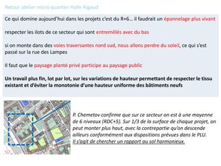 Ce qui domine aujourd’hui dans les projets c’est du R+6… il faudrait un épannelage plus vivant
respecter les ilots de ce secteur qui sont entremêlés avec du bas
si on monte dans des voies traversantes nord sud, nous allons perdre du soleil, ce qui s’est
passé sur la rue des Lampes
Il faut que le paysage planté privé participe au paysage public
Un travail plus fin, lot par lot, sur les variations de hauteur permettant de respecter le tissu
existant et d’éviter la monotonie d’une hauteur uniforme des bâtiments neufs
P. Chemetov confirme que sur ce secteur on est à une moyenne
de 6 niveaux (RDC+5). Sur 1/3 de la surface de chaque projet, on
peut monter plus haut, avec la contrepartie qu’on descende
ailleurs conformément aux dispositions prévues dans le PLU.
Il s’agit de chercher un rapport au sol harmonieux.
Retour atelier micro quartier Halle Rigaud
 