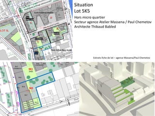 Situation
Lot 5K5
Hors micro quartier
Secteur agence Atelier Massena / Paul Chemetov
Architecte Thibaud Babled
Extraits fiche de lot – agence Massena/Paul Chemetov
 