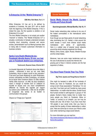 N°1. February 2011 - www.boostzone.fr




     Is Enterprise 3.0 the "Mobile Enterprise"?                      Social Networks

                             CMS Wire, Rich Blank, Fev 5, 11      Social Media Around the World: Current
                                                                  Trends and Future Growth
     While Enterprise 3.0 has yet to be defined by
     academia or business, the year 2011 will no doubt                Searchenginewatch. Michael Bonfils, Feb 16, 11
     mark the beginning of the Mobile Enterprise. If this is
     indeed the case, the first question is whether or not        Social media networking sites continue to be one of
     Enterprise 2.0 is over?                                      the hottest commodities in the international online
     The term Mobile Enterprise is not simply just another        marketplace.
     "channel" or initiative. This "Mobile Enterprise 3.0" is     Even though we see these giants of social networking
     actually a combination of already understood concepts        sites dominating the U.S. market, a look around the
     including cloud computing, universal and secure              world reveals a much more diverse social media
     access, personalization such as filtering business data      marketplace     and      plenty   of    opportunities.
     or being able to forward customized information to           Here is a global view of popular social networks
     business contacts.                                           around the world including snapshots from Brazil,
                                                                  Mexico, China, Korea, Japan, Russia, Western Europe
                                                                  and the United States.
     Après 2 ans Dustin Moskovitz (ex-
     Facebook) dévoile Asana. Et non, ce n’est                    Moreover, here are some major tendencies such as
     pas un Facebook destiné aux entreprises.                     the use of cell phones to access the Internet; the
                                                                  growing part of Asia in internet contents and the fast
                  Techcrunch, Roxanne Varza, 8 février 2011       expansion of videos.

     La réussite fulgurante de Facebook donne des idées à
     certains… notamment à ceux qui ont, avec Mark                You Have Fewer Friends Than You Think
     Zuckerberg, lancé le réseau social le plus populaire !
     C’est ainsi que Dustin Moskovitz et Justin Rosenstein,
     anciens colocataires de Mark Zuckerberg, ont décidé                  Big Think, Ayesha and Parag Khanna Feb 20,11
     de se lancer dans l’aventure Asana. Et cette initiative
     mérite d’être reconnue : en effet, les deux fondateurs       One might be tempted to rattle off the hundreds of
     visent à changer la manière dont on collabore et             friends you have on Facebook, but you would be
     travaille en équipe avec une vision complètement             wrong to term those associations “friendships.” It’s not
     différente du marché des logiciels par rapport               your fault. Your brain just can’t handle too many social
     aux acteurs plus traditionnels. L’idée est de simplifier     relationships - no matter what the status. Dunbar found
     et d’organiser des taches et de faciliter la
                                                                  that humans tended to self-organize in groups of 150
     communication intra-groupe.
                                                                  people. Dunbar’s theory implies that no matter how
     Cliquez sur l’image pour l’agrandir.                         many people you friend on Facebook, follow on
                                                                  Twitter, or connect to on LinkedIn, you can truly be
                                                                  friends with only 150 of them. If you have more than
                                                                  150 people in your social circle, then you have to
                                                                  accept that the quality of those relationships is rather
                                                                  poor. Here are some tips to nurture your friend’s circle
                                                                  even while maintaining a large social network.

                                                                  For more information you can read too:
                                                                  http://www.boostzone.fr/de-friend-or-make-a-friend-
                                                                  that-is-the-question/



                                                  © Boostzone Institute 2011
                                                                                                                             4


Fenixs Boostzone SARL - 24/28 rue de la Pépinière 75008 Paris            - Tél. +33 (0)6 77 11 34 48 - www.boostzone.fr
 