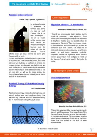 N°1. February 2011 - www.boostzone.fr




     Facebook, le réseau antisocial
                                                                     Online reputation
                     Slate.fr, Libby Copeland, 31 janvier 2011

                                      La tendance humaine         Réputation, influence… et monétisation
                                      à     surestimer     le
                                      bonheur des autres                       Internet actu, Hubert Guillaud, 17 février 2011
                                      n’a rien de neuf.
                                      L’auteur cite à cet         " Quand les communautés étaient petites, tout le
                                      effet Montesquieu :         monde se connaissait ". Mais aujourd’hui, “Nous
                                      «Si on ne voulait           vivons dans un monde hyperconnecté avec 5 milliards
                                      qu’être heureux, cela       de téléphones mobiles, avec plus de 500 millions de
                                      serait bientôt fait.        personnes sur Facebook.” Dans ce nouveau monde,
                                      Mais on veut être plus      ce sont désormais les communautés qui facilitent les
                                      heureux que les             connexions d’un bout à l’autre. Cet article met en
                                      autres, et cela est         évidence le tropisme mathématique qui envahit notre
                                      presque       toujours      société : on veut rendre mesurable, explicable,
     difficile parce que nous croyons les autres plus             comptable, rentable et exploitable autant d’enjeux
     heureux qu’ils ne sont».                                     humains qui par nature ne le sont pas. Et c’est là un
     Jordan, post-doctorant étudiant la psychologie sociale       des travers d’internet dans lequel il faut éviter de
     à la Dartmouth’s Tuck School of Business, a eu l’idée        tomber.
     de mener une étude sur ce sujet dans le contexte des
     réseaux sociaux en observant les réactions de ses
     amis sur Facebook : il avait remarqué qu’ils semblaient
     souvent mélancoliques après s’être connectés au site
                                                                    The neologism of the Month
     et avoir jeté un œil sur les jolies photos, les
     biographies parfaites et autres mises à jour de statuts
     enjoués de leurs contacts.
                                                                  The Gamification of Work

     Facebook Privacy: 10 Must-Know Security
     Settings
                                        CIO, Kristin Burnham

     Facebook's seemingly endless tweaks to privacy and
     security settings leave many people wondering: How
     secure is my Facebook account? We've rounded up
     the 10 most important settings for you to check.


                                                                                Moonshot blog, Ross Smith, 08 février 2011

                                                                  “The world is a game and the men and women merely
                                                                  players”, said Shakespeare. What is gamification? It is
                                                                  the use of game elements, or game play mechanics,
                                                                  for non-game applications. This new concept is getting
                                                                  a lot of attention these days. In this article, the author
                                                                  shows how this applies to the work of sales
                                                                  representatives.


                                                  © Boostzone Institute 2011
                                                                                                                                 5


Fenixs Boostzone SARL - 24/28 rue de la Pépinière 75008 Paris             - Tél. +33 (0)6 77 11 34 48 - www.boostzone.fr
 