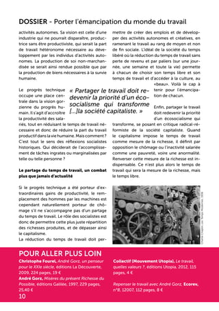 activités autonomes. Sa vision est celle d’une
industrie qui ne pourrait disparaître, produc-
trice sans être productiviste, qui serait la part
de travail hétéronome nécessaire au déve-
loppement par les individus d’activités auto-
nomes. La production de soi non-marchan-
disée se serait ainsi rendue possible que par
la production de biens nécessaires à la survie
humaine.
Le progrès technique
occupe une place cen-
trale dans la vision gor-
zienne du progrès hu-
main. Il s’agit d’accroître
la productivité des sala-
riés, tout en réduisant le temps de travail né-
cessaire et donc de réduire la part du travail
productifdanslaviehumaine.Maiscomment?
C’est tout le sens des réflexions socialistes
historiques. Qui déciderait de l’accomplisse-
ment de tâches ingrates ou marginalisées par
telle ou telle personne ?
Le partage du temps de travail, un combat
plus que jamais d’actualité
Si le progrès technique a été porteur d’ex-
traordinaires gains de productivité, le rem-
placement des hommes par les machines est
cependant naturellement porteur de chô-
mage s’il ne s’accompagne pas d’un partage
du temps de travail. Le rôle des socialistes est
donc de permettre cette plus juste répartition
des richesses produites, et de dépasser ainsi
le capitalisme.
La réduction du temps de travail doit per-
mettre de créer des emplois et de dévelop-
per des activités autonomes et créatives, en
ramenant le travail au rang de moyen et non
de fin sociale. L’idéal de la société du temps
libéré où la réduction du temps de travail sans
perte de revenu et par paliers (sur une jour-
née, une semaine et toute la vie) permette
à chacun de choisir son temps libre et son
temps de travail et d’accéder à la culture, au
«beau». Voilà le cap à
tenir pour l’émancipa-
tion de chacun.
Enfin, partager le travail
doit redevenir la priorité
d’un écosocialisme qui
transforme, se posant en critique radical-ré-
formiste de la société capitaliste. Quand
le capitalisme impose le temps de travail
comme mesure de la richesse, il définit par
opposition le chômage ou l’inactivité salariée
comme une pauvreté, voire une anormalité.
Renverser cette mesure de la richesse est in-
dispensable. Ce n’est plus alors le temps de
travail qui sera la mesure de la richesse, mais
le temps libre.	
« Partager le travail doit re-
devenir la priorité d’un éco-
socialisme qui transforme
[...]la société capitaliste. »
10
Christophe Fourel, André Gorz, un penseur
pour le XXIe siècle, éditions La Découverte,
2009, 224 pages, 19 €
André Gorz, Misères du présent Richesse du
Possible, éditions Galilée, 1997, 229 pages,
25,40 €
Collectif (Mouvement Utopia), Le travail,
quelles valeurs ?, éditions Utopia, 2012, 115
pages, 4 €
Repenser le travail avec André Gorz, Ecorev,
n°8, 12007, 112 pages, 8 €
pour aller plus loin
DOSSIER - Porter l’émancipation du monde du travail
CharlieChaplin,LesTempsModernes,1936
 