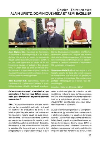 Dossier - Entretien avec
Alain Lipietz, Dominique Méda et Rémi Bazillier
Alain Lipietz (AL), ingénieur de formation,
économiste et homme politique, il est auteur
du livre « La société en sablier. Le partage du
travail contre la déchirure sociale » (1997). Il
est, en 1999 rapporteur du projet de loi sur
l’économie sociale et solidaire. Son dernier
livre, « Green deal. La crise du libéral-pro-
ductivisme et la réponse écologiste», tente de
montrer l’importance du travail dans le nou-
veau modèle de développement.
Rémi Bazillier (RB), économiste, maitre de
conférences à l’Université d’Orléans. Il a pu-
blié un ouvrage intitulé « Le travail, grand ou-
blié du développement durable » en 2011. Ses
recherches portent sur l’impact des normes
du travail sur le développement économique,
le lien entre les conditions de travail et la mi-
gration, et l’analyse critique de la responsabi-
lité sociale des entreprises.
Dominique Meda (DM) est sociologue et phi-
losophe proche de Gorz, elle remet en cause
la manière dont le travail s’est fait phagocyté
par la logique économique. Elle a notamment
préfacé « Idées reçues sur le travail » aux édi-
tions Utopia.
Entretien réalisé en décembre 2012
Qu’est-ce que le travail ? le salariat ? le rap-
port salarié ? Pouvez-vous définir ces no-
tions qui s’entremêlent et portent souvent
à confusion ?
DM : J’accepte la définition « officielle » don-
née par la comptabilité nationale : le travail
est l’activité de production de biens et de
services pour laquelle existe une contrepar-
tie monétaire. Mais le travail est aussi consi-
déré comme l’essence de l’homme (l’activité
qui permet de transformer le monde et soi-
même) et le pivot de la distribution des droits,
des revenus et des protections dans la socié-
té salariale. Ma thèse est que le travail a été
phagocyté par la logique économique et qu’il
serait souhaitable pour la cohésion de nos
sociétés de réduire la place qu’il occupe dans
nos vies individuelles et dans notre vie sociale
tout en le redistribuant et en le civilisant, et
d’augmenter ainsi la place laissée aux activi-
tés citoyennes et politiques.
AL : Je suis moins exigeant que la Comptabili-
té Nationale, j’y inclus le travail domestique. Il
y a le travail-emploi, et le travail en-dehors du
salariat. La victoire du capitalisme réside dans
le fait d’avoir réussi à imposer l’hégémonie to-
tale du travail salarié, devenu ce qui définit la
place dans la société : un revenu pour vivre, se
réaliser, être reconnu. Le travail-emploi tend à
dégrader ces trois fonctions du travail. Selon
11
De gauche à droite : Alain Lipietz, Rémi Bazillier et Dominique Méda
 