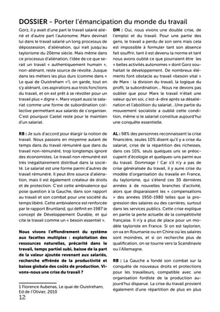 Gorz, il y avait d’une part le travail salarié alié-
né et d’autre part l’autonome. Marx devinait
lui dans le travail salarié un long processus de
dépossession, d’aliénation, qui irait jusqu’au
taylorisme du 20ème siècle. Mais même dans
ce processus d’aliénation, l’idée de ce que se-
rait un travail « authentiquement humain »,
non-aliénant, reste source de révolte. Jusque
dans les métiers les plus durs (comme dans «
Le quai de Ouistreham »1
), on garde, tout en
s’y aliénant, ces aspirations aux trois fonctions
du travail, et on est prêt à se révolter pour un
travail plus « digne ». Marx voyait aussi le sala-
riat comme une forme de subordination col-
lective permettant aux salariés de s’organiser.
C’est pourquoi Castel reste pour le maintien
d’un salariat.
RB : Je suis d’accord pour élargir la notion de
travail. Nous passons en moyenne autant de
temps dans du travail rémunéré que dans du
travail non-rémunéré, trop longtemps ignoré
des économistes. Le travail non rémunéré est
très inégalitairement distribué dans la socié-
té. Le salariat est une forme parmi d’autres de
travail rémunéré. Il peut être source d’aliéna-
tion, mais il est également créateur de droits
et de protection. C’est cette ambivalence qui
pose question à la Gauche, dans son rapport
au travail et son combat pour une société du
temps libéré. Cette ambivalence est renforcée
par le rapport Bruntland, qui définit en 1987 le
concept de Développement Durable, et qui
cite le travail comme un « besoin essentiel ».
Nous vivons l’effondrement du système
aux facettes multiples : exploitation des
ressources naturelles, précarité dans le
travail, temps partiel subi, baisse de la part
de la valeur ajoutée revenant aux salariés,
recherche effrénée de la productivité et
baisse globale des coûts de production. Vi-
vons-nous une crise du travail ?
1 Florence Aubenas, Le quai de Ouistreham,
Ed de l’Olivier, 2010
DM : Oui, nous vivons une double crise, de
l’emploi et du travail. Pour une partie des
gens, le travail a perdu de son sens mais cela
est impossible à formuler tant son absence
fait souffrir, tant il est devenu la norme et tant
nous avons oublié ce que pourraient être les
« belles activités autonomes » dont Gorz sou-
haitait le développement. De nombreux élé-
ments font obstacle au travail «besoin vital »
de Marx : la division du travail, la logique du
profit, la subordination… Nous ne devons pas
oublier que pour Marx le travail n’était une
valeur qu’en soi, c’est-à-dire après sa désalié-
nation et l’abolition du salariat…Une partie du
mouvement socialiste a oublié cette condi-
tion, même si le salariat constitue aujourd’hui
une conquête essentielle.
AL : 98% des personnes reconnaissent la crise
financière, seules 10% disent qu’il y a crise du
salariat, crise de la répartition des richesses,
dans ces 10%, seuls quelques uns se préoc-
cupent d’écologie et quelques-uns parmi eux
du travail. Dommage ! Car s’il n’y a pas de
crise généralisée du travail, il y aune crise du
modèle d’organisation du travaile en France,
du taylorisme, qui s’étend ces 30 dernières
années à de nouvelles branches d’activité,
alors que disparaissent les « compensations
» des années 1950-1980 telles que la pro-
gression des salaires ou des carrières, surtout
dans les services publics. Cette crise explique
en partie la perte actuelle de la compétitivité
française. Il n’y a plus de place pour un mo-
dèle tayloriste en France. Si on est taylorien,
on va en Roumanie ou en Chine où les salaires
sont moindres, et si on recherche plus de
qualification, on se tourne vers la Scandinavie
ou l’Allemagne.
RB : La Gauche a fondé son combat sur la
conquête de nouveaux droits et protections
pour les travailleurs, compatible avec une
organisation fordiste de la production au-
jourd’hui disparue. La crise du travail provient
également d’une répartition de plus en plus
12
DOSSIER - Porter l’émancipation du monde du travail
 