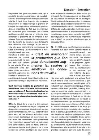 inégalitaire des gains de productivité, qui a
précipité la crise économique. La mondiali-
sation a affaibli le pouvoir de négociation des
salariés. Il faut donc inventer de nouveaux
mécanismes de rééquilibrage et prendre en
compte les aspirations individuelles profon-
dément modifiées. Le fait que les individus
ne souhaitent plus forcément une carrière
rectiligne ne doit pas être un prétexte pour
renforcer la précarité et les emplois à bas
salaires. Dans un contexte de forte polarisa-
tion du marché du travail, ce que la Gauche
doit défendre, c’est d’élargir l’accès aux lo-
vely jobs pour reprendre la terminologie de
Goos et Manning. Les institutions sur le mar-
ché du travail sont une
incitation à créer plus
d’emplois de qualité.
La productivité ne doit
pas être vue comme
le mal absolu. C’est en
améliorant cette der-
nière qu’on peut dura-
blement augmenter les
salaires et améliorer les
conditions de travail. Mais il faut veiller à ce
que cela ne crée pas de pénibilités nouvelles.
Quel nouveau modèle de protection des
travailleurs tant à l’échelle internationale
que européenne ? Comment relocaliser les
industries dans ces conditions tout en al-
lant vers un mieux-disant social et environ-
nemental ?
DM : Au début de la crise, il a été vraiment
envisagé de résoudre de façon conjointe les
deux crises, écologique et du travail, ou plus
généralement sociale. On a vu apparaître des
plans verts et des alliances existaient entre
mouvement écologique et mouvement so-
cial. Mais très rapidement cette parenthèse
s’est refermée et aujourd’hui il y a clairement
une contradiction, dans les têtes, entre ré-
solution de la crise écologique et de la crise
sociale : ce sont les stratégies de court terme
et en apparence «de l’emploi avant tout » qui
prévalent. Au niveau européen, les dispositifs
de sécurisation de l’emploi et les stratégies
d’anticipation de la reconversion écologique
sont si peu développées qu’elles rendent tout
traitement conjoint de ces crises horriblement
difficile. La solution serait de mettre en œuvre
des normes sociales et environnementales in-
ternationales ou au moins européennes. L’OIT
devrait jouer un rôle au moins aussi important
que le OMC, ce qui n’est absolument pas le
cas aujourd’hui.
AL : En 2008, on a eu effectivement envie de
répondre aux deux crises (capital-travail et
humanité-nature) en
même temps. On avait
encore la crise alimen-
taire de 2007 à l’esprit,
et on préparait Copen-
hague. Car contraire-
ment au keynésianisme
et au fordisme, qui
ont redonné du pou-
voir d’achat aux sala-
riés pour qu’ils s’achètent une voiture Ford,
il faut dans la crise actuelle accroitre la part
des richesses versées aux salariés pour qu’ils
réduisent leur empreinte écologique. Obama
savait ça, DSK disait ça au FMI, Sarkozy aussi,
mais personne n’a voulu « commencer », et
du coup nous restons coincés dans la crise du
libéral-productivisme. Il faudrait en fait des
conventions internationales sur le travail et
sur l’environnement, qui seraient l’équivalent
des grandes lois rooseveltiennes. Mais même
au niveau européen, Maastricht et Nice qui
organisaient la libre-circulation des marchan-
dises et capitaux, puis le Non au TCE, en refu-
sant la prise de décision politique plus fédé-
rale, ont rendu cela impossible. On ne sortira
de cette crise-ci qu’en dépassant l’Etat-Na-
tion. Second obstacle, la crispation apparente
du syndicalisme. Toute transition est pénible.
Selon certains, elle aboutirait à remplacer les
grandes entreprises par une nuée de petites
« C’est en améliorant
la production que l’on
peut durablement aug-
menter les salaires et
améliorer les condi-
tions de travail »
13
Dossier - Entretien
 