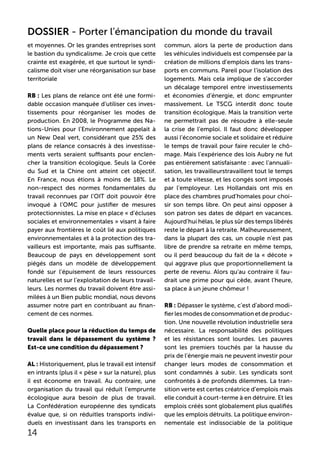 et moyennes. Or les grandes entreprises sont
le bastion du syndicalisme. Je crois que cette
crainte est exagérée, et que surtout le syndi-
calisme doit viser une réorganisation sur base
territoriale
RB : Les plans de relance ont été une formi-
dable occasion manquée d’utiliser ces inves-
tissements pour réorganiser les modes de
production. En 2008, le Programme des Na-
tions-Unies pour l’Environnement appelait à
un New Deal vert, considérant que 25% des
plans de relance consacrés à des investisse-
ments verts seraient suffisants pour enclen-
cher la transition écologique. Seuls la Corée
du Sud et la Chine ont atteint cet objectif.
En France, nous étions à moins de 18%. Le
non-respect des normes fondamentales du
travail reconnues par l’OIT doit pouvoir être
invoqué à l’OMC pour justifier de mesures
protectionnistes. La mise en place « d’écluses
sociales et environnementales » visant à faire
payer aux frontières le coût lié aux politiques
environnementales et à la protection des tra-
vailleurs est importante, mais pas suffisante.
Beaucoup de pays en développement sont
piégés dans un modèle de développement
fondé sur l’épuisement de leurs ressources
naturelles et sur l’exploitation de leurs travail-
leurs. Les normes du travail doivent être assi-
milées à un Bien public mondial, nous devons
assumer notre part en contribuant au finan-
cement de ces normes.
Quelle place pour la réduction du temps de
travail dans le dépassement du système ?
Est-ce une condition du dépassement ?
AL : Historiquement, plus le travail est intensif
en intrants (plus il « pèse » sur la nature), plus
il est économe en travail. Au contraire, une
organisation du travail qui réduit l’emprunte
écologique aura besoin de plus de travail.
La Confédération européenne des syndicats
évalue que, si on réduitles transports indivi-
duels en investissant dans les transports en
commun, alors la perte de production dans
les véhicules individuels est compensée par la
création de millions d’emplois dans les trans-
ports en communs. Pareil pour l’isolation des
logements. Mais cela implique de s’accorder
un décalage temporel entre investissements
et économies d’énergie, et donc emprunter
massivement. Le TSCG interdit donc toute
transition écologique. Mais la transition verte
ne permettrait pas de résoudre à elle-seule
la crise de l’emploi. Il faut donc développer
aussi l’économie sociale et solidaire et réduire
le temps de travail pour faire reculer le chô-
mage. Mais l’expérience des lois Aubry ne fut
pas entièrement satisfaisante : avec l’annuali-
sation, les travailleurstravaillent tout le temps
et à toute vitesse, et les congés sont imposés
par l’employeur. Les Hollandais ont mis en
place des chambres prud’homales pour choi-
sir son temps libre. On peut ainsi opposer à
son patron ses dates de départ en vacances.
Aujourd’hui hélas, le plus sûr des temps libérés
reste le départ à la retraite. Malheureusement,
dans la plupart des cas, un couple n’est pas
libre de prendre sa retraite en même temps,
ou il perd beaucoup du fait de la « décote »
qui aggrave plus que proportionnellement la
perte de revenu. Alors qu’au contraire il fau-
drait une prime pour qui cède, avant l’heure,
sa place à un jeune chômeur !
RB : Dépasser le système, c’est d’abord modi-
fierlesmodesdeconsommationetdeproduc-
tion. Une nouvelle révolution industrielle sera
nécessaire. La responsabilité des politiques
et les résistances sont lourdes. Les pauvres
sont les premiers touchés par la hausse du
prix de l’énergie mais ne peuvent investir pour
changer leurs modes de consommation et
sont condamnés à subir. Les syndicats sont
confrontés à de profonds dilemmes. La tran-
sition verte est certes créatrice d’emplois mais
elle conduit à court-terme à en détruire. Et les
emplois créés sont globalement plus qualifiés
que les emplois détruits. La politique environ-
nementale est indissociable de la politique
14
DOSSIER - Porter l’émancipation du monde du travail
 