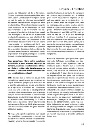 sociale, de l’éducation et de la formation.
C’est ce que les syndicats appellent la « tran-
sition juste ». La réduction du temps de travail
permet de sortir du dilemme productivité/
épuisement des ressources. L’explosion de la
productivité au 20e siècle s’est accompagnée
d’une explosion de la production, ce n’est
pas soutenable. Si ce mouvement s’est ac-
compagné d’une baisse de la durée du travail
tout au long de la vie, il n’est pas achevé. Une
productivité respectueuse des salariés et de
l’environnement doit s’accompagner d’une
amélioration des conditions de travail (cadre
réglementaire et institutionnel fort), une
hausse des salaires (renforcement du pouvoir
de négociation des salariés) et une baisse du
temps de travail (perpétuel mouvement de ré-
organisation de la production) pour casser le
lien entre productivité et production.
Pour paraphraser Gorz, entre socialisme
et barbarie, si nous sommes déjà dans la
barbarie, la voie du socialisme reste à trou-
ver. Celle-ci réside-t-elle dans la remise en
cause de la centralité du travail comme va-
leur sociale et économique ?
DM : Je crois que la remise en cause de la
centralité du travail ne peut pas constituer un
slogan fédérateur, pas plus que le discours de
la sobriété volontaire. Je crois à une alliance
entre syndicats, travailleurs et consomma-
teurs pour une société où le travail prendrait
moins de place, aurait plus de sens et viserait
non pas à la maximisation de la production et
des gains de productivité mais, comme nous
le défendons avec Jean Gadrey ou Florence
Jany-Catrice au sein du Forum pour d‘Autres
Indicateurs de Richesse (FAIR) à la maximisa-
tion de l’utilité sociale et à des gains du dura-
bilité et de qualité.
AL : Il y a une aspiration générale à un travail
plus qualifié et « responsable », vis-à-vis des
autres et de la nature. Que ce soit dans la ré-
novation urbaine, les servicesde l’économie
sociale et solidaire, la conduite des transports
en commun, l’agriculture bio, etc., le modèle
pour lequel nous plaidons implique un tra-
vail plus qualifié, sous le contrôle direct non
pas du patron, mais de l’usager-client. Mais
ce n’est pas parce que cette solution paraît «
bonne » à tous points de vue qu’elle va l’em-
porter ! Hitlérisme et Rooseveltisme gagnent
en Allemagne et aux USA en 1932, mais en
1939 les pays de l’Est et du Sud de l’Europe
sont tous fascistes. Il est beaucoup plus fa-
cile de convaincre d’haïr les autres que de les
aimer, de coopérer. Il faut donc construire la
démarche de manière festive, conviviale pour
impliquer les gens. Et ne pas mentir : les re-
tournements de notre gouvernement com-
mun empêchent investissements et vision de
long terme.
RB : Si le travail est « plus productif » pour
reprendre l’affreuse terminologie des éco-
nomistes, alors il doit également être de
meilleure qualité. Revenir sur la centralité
du travail comme valeur sociale et écono-
mique, cela nécessite de redéfinir la notion
de productivité. A court-terme, je suis pour
un keynésianisme vert pour que la néces-
saire relance permette de financer les grands
investissements écologiques. A plus long
terme, il faut sortir de la logique actuelle de
l’entreprise fondée sur la toute puissance des
actionnaires. Les coopératives de production
induisent un bouleversement du rapport au
travail, porteur de mutations plus profondes.
Toute l’organisation productive et les incita-
tions fournies par les pouvoirs publics doivent
encourager l’émergence de nouvelles ha-
bitudes de consommation. Cette responsa-
bilité individuelle ne peut se limiter à cela.
Le développement des usages collaboratifs,
l’échange de produits ou de services, tout ce
qui concourt à la réduction du gaspillage et à
un rapport nouveau à la propriété vont dans
le bon sens.
15
Dossier - Entretien
 
