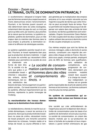 L’« ecofeminisme » désignait à l’origine l’idée
que les femmes seraient plus respectueuses et
moins destructrices envers l’environnement.
Pourtant, si les femmes jouent souvent un
rôle déterminant dans les luttes écologistes,
notamment dans les pays du sud, ce n’est pas
parce qu’elles sont, par essence, plus proches
de la nature que les hommes. Le système ca-
pitaliste, système de domination, joue un rôle
majeur dans le maintien des femmes dans le
sous-emploi, la précarité, la domination so-
ciale et la diffusion de stéréotypes sexistes.
Le système capitaliste assimile travail et em-
ploi. Pourtant, le travail représente bien plus
que la production de biens matériels : il s’agit
de toutes les activités qui nécessitent d’être
réalisées pour permettre à la société de vivre
et d’atteindre une
forme de bien être.
Or, la société n’a de
sens que grâce à un
considérable travail «
informel » : éducation
des enfants, tâches
domestiques, lien so-
cial, satisfaction des
besoins de base, l’encouragement à la partici-
pation sociale... Ce travail essentiel à la survie
du système, effectué majoritairement par les
femmes, représente la partie immergée de
l’iceberg.
La marchandisation des travaux domes-
tiques ou la domination d’une minorité
Le néolibéralisme a étendu le marché aux ac-
tivités domestiques, à savoir les services à la
personne. Alors que la productivité des travail-
leurs ne cesse de croître, nécessitant moins
de travail productif, une minorité concentre
désormais les richesses, l’emploi stable et le
temps de travail. La course effrénée à l’em-
ploi générée par la multiplication des emplois
précaires et le sous-emploi nécessite qu’une
majorité s’acquitte de tâches que cette mino-
rité ne peut accomplir faute de temps. Pour
lui permettre de travailler beaucoup et de dé-
penser son salaire dans des activités de loisir
lucratives, les tâches quotidiennes sont exter-
nalisées. D’après l’économiste Claire Marbot,
31 % des couples dont les deux conjoints sont
cadres utilisent des services à domicile contre
1% des couples employés ou ouvriers.
Ces mêmes emplois que sont les tâches de
services ménagers, aides à domicile et autres
services, constituent une majorité des em-
plois créés chaque année en France. Des em-
plois sous-payés, à temps partiels, employant
près de 80% de femmes sans qualification,
sans validation de
compétences, sans
progression de car-
rière, demandant une
constante mobilité
restant bien souvent
à la charge du travail-
leur indépendant. Le
secteur est en grande
partie responsable des écarts de salaires entre
femmes et les hommes. Les femmes subissent
cinq fois plus les temps partiels .
Un système de consommation qui as-
signe des rôles sociaux aux femmes et aux
hommes
Une société qui crée artificiellement de
l’argent pour pouvoir le dépenser dans des ac-
tivités de consommation pose les bases d’un
système de domination encore plus sournois.
La société de consommation, en créant des
besoins motivés par la sur-production de
biens à l’échelle de la planète et leurs impor-
tations à grand renfort d’émissions de gaz
Le travail, outil de domination patriarcal ?
Dossier - Zoom sur...
16
« La société de consom-
mation cantonne femmes
et hommes dans des rôles
et comportements dis-
tincts. »
 