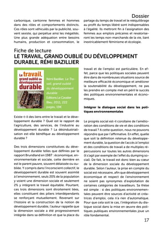 Fiche de lecture
Le Travail, grand oublié du développement
durable, Rémi Bazillier
travail et de l’emploi est particulière. En ef-
fet, parce que les politiques sociales peuvent
être dans de nombreuses situations source de
meilleure efficacité économique et améliorer
la soutenabilité du développement, ne pas
les prendre en compte met en péril le succès
des politiques environnementales et écono-
miques.
Intégrer le dialogue social dans les poli-
tiques environnementales
Le progrès social est-il corollaire de l’amélio-
ration des conditions de vie et des conditions
de travail ? A cette question, nous ne pouvons
répondre que par l’affirmative. En effet, quelle
que soit la définition retenue du développe-
ment durable, la question de l’accès à l’emploi
et des conditions de travail a de multiples ré-
percussions sur toutes les autres dimensions
(il s’agit par exemple de l’effet du dumping so-
cial). De fait, le travail est donc bien au cœur
de la dimension sociale du développement
durable. Selon l’auteur, la prise en compte du
social est nécessaire, afin que développement
économique et respect de l’environnement
ne soient pas synonymes d’exploitation de
certaines catégories de travailleurs. Sa thèse
est simple : si des politiques environnemen-
tales peuvent être sources d’activité et créa-
trices d’emploi, cela n’a rien d’automatique.
Pour que cela soit le cas, l’intégration du dia-
logue social dans la mise en œuvre des poli-
tiques publiques environnementales joue un
rôle fondamental.
17
carbonique, cantonne femmes et hommes
dans des rôles et comportements distincts.
Ces rôles sont véhiculés par la publicité, sou-
vent sexiste, qui perpétue ainsi les inégalités.
Une plus grande adéquation entre besoins
humains, production et consommation, le
partage du temps de travail et le rééquilibrage
au profit du temps libéré sont indispensables
à l’égalité. Ils mettront fin à l’assignation des
femmes aux emplois précaires et revalorise-
ront les temps non-marchands de la vie, liant
inextricablement féminisme et écologie.
Rémi Bazillier, Le Tra-
vail, grand oublié
du développement
durable
Editions Le Cavalier
Bleu, 2011, 222
pages, 19€
Existe-t-il des liens entre le travail et le déve-
loppement durable ? Quel est le rapport de
l’agriculture, des services, de l’industrie au
développement durable ? La désindustriali-
sation est-elle bénéfique au développement
durable ?
Des trois dimensions constitutives du déve-
loppement durable telles que définies par le
rapport Brundland en 1987 : économique, en-
vironnementale et sociale, cette dernière en
est le parent pauvre, souvent délaissée ou ou-
bliée. Y compris dans l’inconscient collectif, le
développement durable est souvent assimilé
à l’environnement, seuls 20% de la population
y voient une dimension sociale et seulement
2% y intègrent le travail équitable. Pourtant,
ces trois dimensions sont étroitement liées,
elles constituent des piliers interdépendants
se renforçant mutuellement. Revenant sur
l’histoire et la construction de la notion de
développement durable, l’auteur rappelle que
la dimension sociale a été progressivement
intégrée dans sa définition et que la place du
Dossier
 