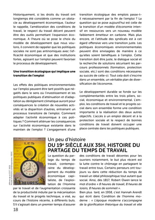 La question du par-
tage du temps de
travail, contempo-
raine du dévelop-
pement du modèle
économique capi-
taliste, de l’exploi-
tation de l’Homme
par le travail et de l’augmentation croissante
de la productivité induite par la mécanisation
du travail et le progrès technique, a visé, au
cours de l’histoire récente, à différents buts.
S’il s’agissait dans un premier temps d’assurer
des conditions de travail décentes pour les
ouvriers notamment, le but plus récent est
la lutte contre le chômage en partageant le
travail entre tous. Certains penseurs ont tou-
jours vu dans cette réduction du temps de
travail un idéal philosophique tout autant que
social. Ainsi, dès 1817, Robert Owen lance le
mot d’ordre « 8 heures de travail, 8 heures de
loisirs, 8 heures de sommeil ».
Bien plus tard, en 1958, c’est Hannah Arendt
qui écrit dans Condition de l’homme mo-
derne : « L’époque moderne s’accompagne
de la glorification théorique du travail et elle
Un peu d’histoire
Du 19e
siècle aux 35h, histoire du
partage du temps de travail
Historiquement, si les droits du travail ont
longtemps été considérés comme un obsta-
cle au développement économique, l’auteur
le rappelle, l’amélioration des conditions de
travail, le respect du travail décent peuvent
être des outils permettant l’expansion éco-
nomique. A l’heure où se pose le choix du
modèle de développement que nous vou-
lons, il convient de rappeler que les politiques
sociales ne sont pas antinomiques avec l’ef-
ficacité économique et que des institutions
fortes, agissant sur l’emploi peuvent favoriser
le processus de développement.
Une transition écologique qui implique une
transition de l’emploi
Les effets des politiques environnementales
sur l’emploi peuvent être tant positifs que né-
gatifs dans le sens où l’investissement et les
politiques publiques d’atténuation et d’adap-
tation au dérèglement climatique auront pour
conséquences la création de nouvelles acti-
vités et la disparition d’autres, entrainant un
processus transitoire de l’emploi. Comment
adapter l’activité économique à ces poli-
tiques ? Comment atténuer les conséquences
sur l’activité économique existante dans le
maintien de l’emploi ? L’engagement d’une
transition écologique des emplois passe-t-
il nécessairement par la fin de l’emploi ? La
question qui se pose aujourd’hui est celle de
la transition d’un modèle d’économie inten-
sif en ressources vers un nouveau modèle
faiblement émetteur en carbone. Mais plus
encore, et l’attitude des syndicats est à cet
égard offensive vers une transition juste. Les
politiques économiques environnementales
peuvent être envisagées de manière à ce
qu’elles soient bénéfiques à l’emploi. Cette
transition doit être juste, le dialogue social et
la recherche de solutions sécurisant les par-
cours professionnels (formation, protection
sociale, etc.) sont des conditions nécessaires
au succès de celle-ci. Tout cela doit s’inscrire
dans un ensemble, un véritable plan de diver-
sification de l’économie.
Le développement durable se fonde sur les
complémentarités entre les trois piliers, so-
cial, économique et environnemental. L’em-
ploi, les conditions de travail et le progrès so-
cial dans son ensemble forme une condition
importante à la réalisation des deux autres
objectifs. L’accès à un emploi décent et à la
protection sociale et le respect de bonnes
conditions de travail doivent occuper une
place centrale dans les politiques publiques.
18
AffichedelaCGT,1919,
Muséed’histoirecontemporaine/BDIC
 