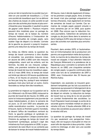 arrive en fait à transformer la société tout en-
tière en une société de travailleurs. […] C’est
une société de travailleurs que l’on va délivrer
des chaînes du travail, et cette société ne sait
plus rien des activités plus hautes et plus enri-
chissantes pour lesquelles il vaudrait la peine
de gagner cette liberté ». Plusieurs moyens
peuvent être mobilisés pour ce partage du
temps de travail, de la baisse du nombre
d’heures hebdomadaires à l’instauration de
semaines annuelles de congés payés, sans
oublier l’âge de départ à la retraite. L’arrivée
de la gauche au pouvoir a jusqu’ici toujours
permis une réduction du temps de travail.
Au milieu du 19ème siècle, la question du
temps de travail commence à être étudiée
et encadrée. Les premières mesures mises
en œuvre de 1841 à 1892 sont des mesures
catégorielles, visant soit les enfants, soit les
femmes. Au-delà de ces mesures catégo-
rielles, une première tentative de baisse du
temps de travail de tous les travailleurs appa-
raît le 2 mars 1848. Ainsi, le temps de travail
est limité par décret à 10 heures quotidiennes
à Paris, et 11 heures en province. Ce décret
ne fera pas long feu, puisqu’il sera remplacé
quelques mois plus tard par un autre, moins
favorable au temps libre des travailleurs.
La première loi majeure sur la question est la
loi « Millerand » du 30 mars 1900, instaurant la
journée de travail de dix heures. En 1906, une
autre loi instaurera également une journée de
repos hebdomadaire, et donc la semaine de
six jours. Le 23 avril 1919 sera adoptée une
vieille revendication ouvrière : la journée de
8 heures. Après la Première guerre mondiale,
et devant l’afflux de travailleurs rentrant du
front, la gauche politique et syndicale re-
lance cette proposition. L’étape suivante dans
l’histoire du partage du temps de travail est
hautement symbolique, puisqu’il s’agit des
initiatives du Front populaire en 1936. Le gou-
vernement de Léon Blum ne se contente pas
de baisser le temps de travail hebdomadaire à
40 heures, mais il décide également d’instau-
rer les premiers congés payés. Ainsi, le temps
de travail n’est plus partagé uniquement en
termes d’horaires, mais également en termes
de semaines de travail sur l’année. Ces se-
maines de congés payés passent ensuite à
trois semaines par an en 1956, puis quatre
en 1968. Plus encore que la réduction ho-
raire journalière, l’obtention de semaines de
congés ou de jours libres dans la semaine va
dans l’optique d’offrir plus de temps à chacun
pour des activités non salariées plus enrichis-
santes.
Pourtant, dans années 1970, si l’automatisa-
tion et l’informatisation de la production ont
permis une augmentation nette de la produc-
tivité, la marche de la réduction du temps de
travail est stoppée. Il faut attendre l’élection
de François Mitterrand à la présidence de la
République pour connaître la semaine de 39
heures et, en 1982, une cinquième semaine
de congés payés. La gauche continuera dans
cette voie lors de la cohabitation de 1997 à
2002, avec l’instauration des 35 heures par
Martine Aubry.
Cependant, ces avancées se trouvent gran-
dement tempérées par les lois successives et
régressives qui poussent à l’allongement de la
durée de cotisation et repoussent l’âge légal
de départ en retraite. La réduction du temps
de travail tout au long de la vie est pourtant
un combat fondamental des socialistes. Le
Front Populaire l’avait envisagé, la sortie de la
seconde guerre mondiale mettait en place la
retraite à 65 ans. Il faudra attendre 1981 et le
retour des socialistes au pouvoir pour obtenir
la retraite à 60 ans.
La question du partage du temps de travail
n’a pas seulement une perspective histo-
rique, elle est toujours d’actualité et mise en
avant afin de répondre à deux priorités : lutter
contre le chômage, et aller vers une société
du temps libéré.
19
Dossier
 