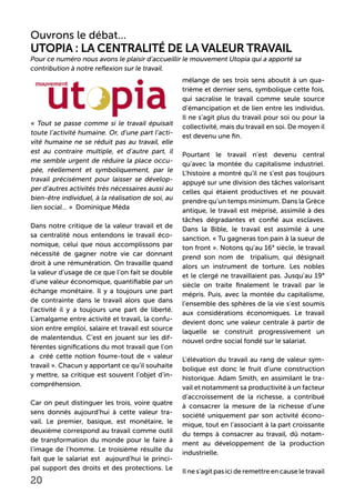 Ouvrons le débat...
Utopia : La centralité de la valeur travail
« Tout se passe comme si le travail épuisait
toute l’activité humaine. Or, d’une part l’acti-
vité humaine ne se réduit pas au travail, elle
est au contraire multiple, et d’autre part, il
me semble urgent de réduire la place occu-
pée, réellement et symboliquement, par le
travail précisément pour laisser se dévelop-
per d’autres activités très nécessaires aussi au
bien-être individuel, à la réalisation de soi, au
lien social… » Dominique Méda
Dans notre critique de la valeur travail et de
sa centralité nous entendons le travail éco-
nomique, celui que nous accomplissons par
nécessité de gagner notre vie car donnant
droit à une rémunération. On travaille quand
la valeur d’usage de ce que l’on fait se double
d’une valeur économique, quantifiable par un
échange monétaire. Il y a toujours une part
de contrainte dans le travail alors que dans
l’activité il y a toujours une part de liberté.
L’amalgame entre activité et travail, la confu-
sion entre emploi, salaire et travail est source
de malentendus. C’est en jouant sur les dif-
férentes significations du mot travail que l’on
a créé cette notion fourre-tout de « valeur
travail ». Chacun y apportant ce qu’il souhaite
y mettre, sa critique est souvent l’objet d’in-
compréhension.
Car on peut distinguer les trois, voire quatre
sens donnés aujourd’hui à cette valeur tra-
vail. Le premier, basique, est monétaire, le
deuxième correspond au travail comme outil
de transformation du monde pour le faire à
l’image de l’homme. Le troisième résulte du
fait que le salariat est aujourd’hui le princi-
pal support des droits et des protections. Le
mélange de ses trois sens aboutit à un qua-
trième et dernier sens, symbolique cette fois,
qui sacralise le travail comme seule source
d’émancipation et de lien entre les individus.
Il ne s’agit plus du travail pour soi ou pour la
collectivité, mais du travail en soi. De moyen il
est devenu une fin.
Pourtant le travail n’est devenu central
qu’avec la montée du capitalisme industriel.
L’histoire a montré qu’il ne s’est pas toujours
appuyé sur une division des tâches valorisant
celles qui étaient productives et ne pouvait
prendre qu’un temps minimum. Dans la Grèce
antique, le travail est méprisé, assimilé à des
tâches dégradantes et confié aux esclaves.
Dans la Bible, le travail est assimilé à une
sanction. « Tu gagneras ton pain à la sueur de
ton front ». Notons qu’au 16° siècle, le travail
prend son nom de tripalium, qui désignait
alors un instrument de torture. Les nobles
et le clergé ne travaillaient pas. Jusqu’au 19°
siècle on traite finalement le travail par le
mépris. Puis, avec la montée du capitalisme,
l’ensemble des sphères de la vie s’est soumis
aux considérations économiques. Le travail
devient donc une valeur centrale à partir de
laquelle se construit progressivement un
nouvel ordre social fondé sur le salariat.
L’élévation du travail au rang de valeur sym-
bolique est donc le fruit d’une construction
historique. Adam Smith, en assimilant le tra-
vail et notamment sa productivité à un facteur
d’accroissement de la richesse, a contribué
à consacrer la mesure de la richesse d’une
société uniquement par son activité écono-
mique, tout en l’associant à la part croissante
du temps à consacrer au travail, dû notam-
ment au développement de la production
industrielle.
Il ne s’agit pas ici de remettre en cause le travail
20
Pour ce numéro nous avons le plaisir d’accueillir le mouvement Utopia qui a apporté sa
contribution à notre reflexion sur le travail.
 