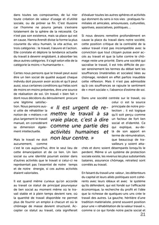 dans toutes ses composantes, de lui nier
toute création de valeur d’usage et d’utilité
sociale, ou de prôner sa fin. C’est illusoire
car l’homme ne pourra jamais s’extraire
totalement de la sphère de la nécessité. Ce
n’est pas son existence, mais sa place qui est
en cause. Hanna Arendt divise la forme la plus
courante du vécu humain, la vita activa, en
trois catégories : le travail, l’œuvre et l’action.
Elle constate et déplore la tendance actuelle
du travail à devenir englobant, à absorber les
deux autres catégories. Il s’agit selon elle de la
catégorie la moins « humanisante ».
Certes nous pensons que le travail peut aussi
être un lien social de qualité auquel chaque
individu doit pouvoir avoir accès et qu’il peut
aussi, sous certaines conditions qui hélas sont
de moins en moins présentes, être une source
de réalisation de soi. Un travail « bien fait »
dont nous décidons du déroulement procure
une légitime satisfac-
tion. Nous pensons aus-
si utile de réhabiliter la
notion de « métiers » et
plus largement le travail
manuel, en considérant
sa dimension égale-
ment intellectuelle.
Mais le travail ne doit
aucunement, comme
c’est le cas aujourd’hui, être le seul lieu de
cette émancipation et de ce lien. Un lien
social ou une identité pourrait exister dans
d’autres activités que le travail si celui-ci ne
représentait pas l’essentiel de notre temps
et de notre énergie, si ces autres activités
étaient valorisées.
Il est quand même curieux qu’on accorde
au travail ce statut de principal pourvoyeur
de lien social au moment même où le tra-
vail stable et à plein temps devient rare, où
la quantité de travail disponible ne permet
plus de fournir un emploi à chacun et où le
chômage de masse devient structurel. Ac-
cepter ce statut au travail, cela signifierait
d’évaluer toutes les autres sphères et activités
qui donnent du sens à nos vies : pratiques fa-
miliales et amicales, amoureuses, culturelles,
sportives, associatives, politiques….
Si nous devons remettre profondément en
cause la place du travail dans notre société,
cette position critique de la centralité de la
valeur travail n’est pas incompatible avec la
conviction que tout citoyen puisse avoir ac-
cès au travail et que la lutte contre le chô-
mage reste une priorité. Dans une société qui
sacralise le travail, il est très difficile de po-
ser sereinement les termes du débat tant les
souffrances (matérielles et sociales) liées au
chômage, rendent en effet parfois inaudible
cette réflexion. Mais il n’est pas admissible
qu’à ces souffrances se rajoute le sentiment
de « mort sociale », l’absence d’estime de soi.
Dans une société centrée sur le travail, où
celui ci est la source
principale de notre pro-
tection ; il est logique
qu’il soit perçu comme
un facteur de fort lien
social et d’identité. Ce
qui explique, au-de-
là de son apport en
terme de rémunération,
que beaucoup de tra-
vailleurs y soient atta-
chés et donc soient désemparés lorsqu’ils le
perdent. Même si un système de protection
sociale existe, les revenus les plus substantiels
(salaires, assurance chômage, retraites) sont
corrélés au travail.
En faisant du travail une valeur , les détenteurs
du capital et leurs alliés politiques sont cohé-
rents avec leurs idéaux et avec le système
qu’ils défendent, qui est fondé sur l’efficacité
économique, la recherche du profit et l’idée
que la richesse de quelques-uns uns crée le
travail des autres. La gauche, héritière d’une
tradition matérialiste, prend souvent position
pour une « réhabilitation de la valeur travail »,
comme si ce qui fonde notre pacte social et
« Il est urgent de re-
mettre le travail à sa
vraie place, c’est à dire
comme une partie des
activités humaines et
non leur centre. »
21
 