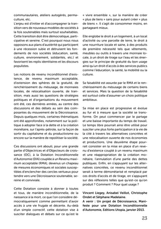 23
communautaires, ateliers autogérés, perma-
culture, etc.
L’enjeu est d’initier et d’accompagner la tran-
sition vers de nouveaux modèles de sociétés à
la fois soutenables mais surtout souhaitables.
Cette transition doit être démocratique, parti-
cipative et sereine. C’est pourquoi nous nous
opposons aux plans d’austérité qui participent
à une récession subie et détruisent les fon-
dements de nos sociétés (éducation, santé,
culture, environnement, solidarités, etc.) et
favorisent les replis identitaires et les discours
populistes.
Les notions de revenu inconditionnel d’exis-
tence, de revenu maximum acceptable,
d’extension des sphères de la gratuité, de
renchérissement du mésusage, de monnaies
locales, de relocalisation ouverte, de tran-
sition, mais aussi les questions de stratégies
politiques et d’organisations du mouvement
ont été, ces dernières années, au centre des
discussions et des débats au sein des com-
posantes du mouvement de la Décroissance.
Depuis quelques mois, certaines thématiques
ont été approfondies, notamment sur la poli-
tique à adopter face à la dette et à la création
monétaire, sur l’après-pétrole, sur la façon de
sortir du capitalisme et du productivisme ou
encore sur la manière de repolitiser la société.
Ces discussions ont abouti, pour une grande
partie d’Objectrices et d’Objecteurs de crois-
sance (OC), à la Dotation Inconditionnelle
d’Autonomie (DIA) couplée à un Revenu maxi-
mum acceptable (RMA), devenus un chapeau
de mesures économiques et sociales suscep-
tibles d’enclencher des cercles vertueux pour
tendre vers une Décroissance soutenable, se-
reine et conviviale.
Cette Dotation consiste à donner à toutes
et tous, de manière inconditionnelle, de la
naissance à la mort, ce que l’on considère dé-
mocratiquement comme permettant d’avoir
accès à une vie frugale et décente. Au-delà
d’un simple correctif, cette dotation vise à
susciter dialogues et débats sur ce qu’est le
« vivre ensemble », sur la manière de créer
« plus de liens » sans pour autant créer « plus
de biens ». Il s’agit de consommer moins, en
partageant mieux.
Elle englobe le droit à un logement, à un local
d’activité ou une parcelle de terre, le droit à
une nourriture locale et saine, à des produits
de première nécessité tels que vêtements,
meubles ou outils à travers une monnaie lo-
cale, à un droit de tirage sur l’eau et les éner-
gies sur le principe de gratuité du bon usage
ainsi qu’un droit d’accès à des services publics
comme l’éducation, la santé, la mobilité ou la
culture.
Sa faisabilité est assurée par le RMA et le ren-
chérissement du mésusage de certains biens
et services. Mais la question de la faisabilité
est surtout celle d’assumer un choix politique
ambitieux.
Sa mise en place est progressive et évolue
au fur et à mesure que la société se trans-
forme. On peut commencer par le partage
et une baisse importante du temps de travail.
Le temps libre pourrait ainsi être utilisé pour
susciter une plus forte participation à la vie de
la cité à travers les alternatives concrètes et
une relocalisation ouverte de nos économies
et productions. Une deuxième étape pour-
rait consister en la mise en place d’un reve-
nu d’existence couplé à un revenu maximum
et une réappropriation de la création mo-
nétaire, l’annulation d’une partie des dettes
publiques. Enfin, en s’appuyant sur les alter-
natives concrètes, ce revenu inconditionnel
serait à terme démonétarisé et remplacé par
ces droits d’accès et de tirage, en s’appuyant
sur des réflexions telles que qu’est-ce qu’on
produit ? Comment ? Pour quel usage ?
Vincent Liegey, Anisabel Veillot, Christophe
Ondet et Sétphane Madelaine.
A venir : Un projet de Décroissance, Mani-
feste pour une Dotation Inconditionnelle
d’Autonomie, Editions Utopia, janvier 2013.
 