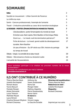 Directeur de la publication :
Thierry Marchal-Beck
Rédactrice en chef :
Juliette Perchepied
Maquette :
Richard Chesneau
Imprimé par nos soins
Edito									2
Société en mouvement - l’Alter-Summit de Florence 		 	 4
Le chiffre du mois							4
Santé - Cancers professionnels, l’exemple de l’amiante	 		5
Travail - L’industrie automobile au coeur de la transition écologique	 	4
LEDOSSIER-porterl’émancipationdumondedutravail		 7
	 L’(éco)socialisme : porter l’émancipation du monde du travail	 	 7
	Entretien avec Alain Lipietz, Rémi Bazillier et Dominique Méda 		 11
	 Zoom sur... - Le travail, outil de domination patriarcal ?		 16
	 Fiche de lecture - Le travail, grand oublié du développement		 17
	 durable, Rémi Bazillier
	 Un peu d’histoire - Du 19è
siècle aux 35h, histoire du partage		 18
	 du temps de travail
Débats - Utopia : la centralité de la valeur travail				 	 20
Débats - Décroissance choisie ou récession subie				 22
L’actualité de l’écosocialisme						24
ILS ONT CONTRIBUÉ À CE NUMÉRO
Thierry Marchal-Beck
Juliette Perchepied
Romain Bossis
Yacine Baouch
Floréale Mangin
Alizée Ostrowski
Lucas Trotouin
Mathilde Maulat
Laura Slimani
Charline Renaud-Dhyèvre
Richard Chesneau
Anthony Aly
Yoann Simboiselle
Rama Sall
Morgan Vallet
Mathieu Alapetite
Pierre Doubovetzky
Renzo Varini
Et merci à :
Utopia
Vincent Liegey
La Gauche Durable
Vous souhaitez participer à la création du prochain numéro de la revue
écosocialiste ?
Envoyez vos contributions par mail à l’adresse
revue@ecosocialiste.fr
3
SOMMAIRE
 