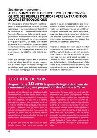 Le chiffre du mois
Augmenter à 10 ansla garantie légale des biens de
consommation, une proposition des Amis de la Terre.
Lorsque qu’un fabricant de téléphone bride
volontairement la durée de son produit pour
en adapter la durée de garantie, il programme
son obsolescence. Un seul but : le rendre
démodé en sortant des nouvelles versions
à rythme effréné. C’est la toujours la même
logique : produire pour produire, sans se
soucier de l’épuisement des ressources. Ce
système ne tendra pas, de lui-même, vers la
production de produits robustes, durable et à
faible impact environnemental.
La plupart des produits défectueux ne sont
jamais réparés. Soit pour des raisons de
conception, lorsque qu’ils ne sont pas dé-
montables. Soit quand une réparation revient
plus chère qu’un changement complet de
l’objet. Augmenter la durée de garantie lé-
gale des biens manufacturés obligera les in-
dustriels à concevoir pour durer et non pour
uniquement vendre. Cela incitera également
à l’éco innovation, la France a des atouts à
faire valoir sur ce domaine. Enfin, le débat
engendré par cette proposition permettra de
mettre en lumière l’économie de la fonction-
nalité. Réfléchir à l’utilité plutôt qu’au simple
produit, le service rendu plutôt que la posses-
sion.
Société en mouvement
Alter-Summit de Florence : Pour une conver-
gence des peuples d’Europe vers la transition
sociale et écologique
Dix ans après le premier Forum Social Euro-
péen, et alors que l’Europe subit encore crise
systémique et cures désastreuses d’austérité,
se tenait du 8 au 11 novembre dernier l’Alter
Summit à Florence en Italie, rencontre euro-
péenne des mouvements sociaux. La capitale
toscane a ainsi accueilli de nombreux partis
politiques de gauche, syndicats, associations
et réseaux altermondialistes venus des quatre
coins du continent, afin de trouver ensemble
un chemin de convergences alternatif à la
gouvernance européenne néo-libérale ac-
tuelle.
Alors que l’Europe aligne depuis plusieurs
mois les plans d’austérité sociaux succes-
sifs et autres règles de rigueur budgétaire,
empêchant ainsi toute politique ambitieuse
de transition écologique et d’harmonisation
sociale, il est de la responsabilité des mou-
vements sociaux européens de s’unir pour
rejeter ces politiques injustes et antidémo-
cratiques. Dénoncer cet ordre néo-libéral,
organiser des actions concertées et donner
une réponse commune des forces sociales
progressistes européennes, tels étaient les
principaux objectifs de ce sommet.
Prochaines étapes, le Forum social mondial
qui se tiendra à Tunis du 26 au 30 mars 2013,
et l’Alter Summit d’Athènes en juin prochain,
dont l’ambition sera de « constituer un pre-
mier pas vers un front social européen ».
Comme le disait Natacha Theodorakopo-
lou, de la Fondation Nikos Poulantzas, « Si la
Grèce a été le laboratoire de l’austérité, elle
pourrait aussi être le laboratoire de la résis-
tance et des alternatives »...
4
 