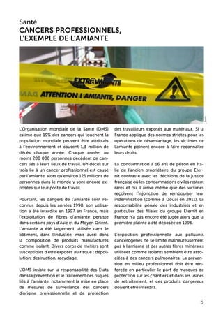 L’Organisation mondiale de la Santé (OMS)
estime que 19% des cancers qui touchent la
population mondiale peuvent être attribués
à l’environnement et causent 1,3 million de
décès chaque année. Chaque année, au
moins 200 000 personnes décèdent de can-
cers liés à leurs lieux de travail. Un décès sur
trois lié à un cancer professionnel est causé
par l’amiante, alors qu’environ 125 millions de
personnes dans le monde y sont encore ex-
posées sur leur poste de travail.
Pourtant, les dangers de l’amiante sont re-
connus depuis les années 1990, son utilisa-
tion a été interdite en 1997 en France, mais
l’exploitation de fibres d’amiante persiste
dans certains pays d’Asie et du Moyen Orient.
L’amiante a été largement utilisée dans le
bâtiment, dans l’industrie, mais aussi dans
la composition de produits manufacturés
comme isolant. Divers corps de métiers sont
susceptibles d’être exposés au risque : dépol-
lution, destruction, recyclage.
L’OMS insiste sur la responsabilité des Etats
dans la prévention et le traitement des risques
liés à l’amiante, notamment la mise en place
de mesures de surveillance des cancers
d’origine professionnelle et de protection
des travailleurs exposés aux matériaux. Si la
France applique des normes strictes pour les
opérations de désamiantage, les victimes de
l’amiante peinent encore à faire reconnaître
leurs droits.
La condamnation à 16 ans de prison en Ita-
lie de l’ancien propriétaire du groupe Eter-
nit contraste avec les décisions de la justice
française où les condamnations civiles restent
rares et où il arrive même que des victimes
reçoivent l’injonction de rembourser leur
indemnisation (comme à Douai en 2011). La
responsabilité pénale des industriels et en
particulier des filiales du groupe Eternit en
France n’a pas encore été jugée alors que la
première plainte a été déposée en 1996.
L’exposition professionnelle aux polluants
cancérogènes ne se limite malheureusement
pas à l’amiante et des autres fibres minérales
utilisées comme isolants semblent être asso-
ciées à des cancers pulmonaires. La préven-
tion en milieu professionnel doit être ren-
forcée en particulier le port de masques de
protection sur les chantiers et dans les usines
de retraitement, et ces produits dangereux
doivent être interdits.
Santé
Cancers professionnels,
l’exemple de l’amiante
5
_boris
 