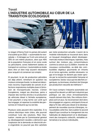 Le slogan d’Henry Ford n’a jamais été autant
d’actualité qu’en 2012 : « automobile for eve-
rybody ». 4 ménages sur 5 ont une voiture et
30% en ont même plusieurs, alors que 40%
de la population française vit en zone rurale
ou périurbaine, zones faiblement dotées en
transport en commun. L’automobile se révèle
donc être un bien trop souvent nécessaire
pour acquérir et conserver son emploi.
Et pourtant, le pic de production pétrolière
est déjà atteint, remettant en question les
moteurs à énergie fossile. Le diesel est désor-
mais reconnu responsable de cancers et af-
fections respiratoires multiples dues à l’émis-
sion de microparticules nocives. L’Union
Européenne, malgré ses directives, peine à
imposer des normes strictes à la production
de véhicules diesel à l’échelle européenne.
C’est pourtant à long terme son arrêt qu’il
faut engager, et repenser la mobilité des per-
sonnes et l’industrie qui lui est liée.
Plusieurs voies peuvent être explorées. Si la
voiture électrique reste chère, elle pourrait
constituer l’une des solutions. Mais l’éva-
luation menée par le Commissariat général
au développement durable a démontré que
l’explosion de la demande en électricité ain-
si engendrée ne pourrait pas être satisfaite
par notre production actuelle. L’avenir de la
mobilité individuelle se trouverait donc dans
un bouquet énergétique alliant développe-
ment des moteurs électriques, hybrides, mais
surtout des moteurs peu consommateurs
comme la voiture aux 1L/100km. Inventer de
nouveaux combustibles, au-delà des com-
bustibles végétaux gourmands en intrants
et en terres agricoles, semble nécessaire. Le
gaz et le biogaz ne doivent pas rester igno-
rés par la recherche automobile française et
européenne. Saviez-vous que les déchets or-
ganiques, ou biomasse, émettent de l’énergie
par production naturelle de méthane ?
On l’aura compris l’industrie automobile est
aujourd’hui devant un défi tant industriel que
politique car des choix d’investissements
massifs doivent être faits. Des millions d’em-
plois sont en jeux. Sa reconversion doit donc
être engagée en urgence, anticipant d’ores et
déjà la fin des véhicules diesel et le dévelop-
pement de nouvelles sources d’énergies, re-
nouvelables cette fois. Sans oublier le second
objectif que constitue le changement de nos
habitudes de déplacement et le développe-
ment des transports collectifs, véritables al-
ternatives à la voiture individuelle.
Travail
L’industrie automobile au cœur de la
transition écologique
6
AMT - Agence métropolitaine de transport
 