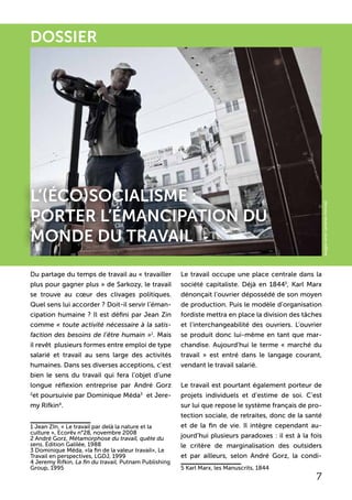 DOSSIER
l’(éco)socialisme :
Porter l’émancipation du
monde du travail
7
Du partage du temps de travail au « travailler
plus pour gagner plus » de Sarkozy, le travail
se trouve au cœur des clivages politiques.
Quel sens lui accorder ? Doit-il servir l’éman-
cipation humaine ? Il est défini par Jean Zin
comme « toute activité nécessaire à la satis-
faction des besoins de l’être humain »1
. Mais
il revêt plusieurs formes entre emploi de type
salarié et travail au sens large des activités
humaines. Dans ses diverses acceptions, c’est
bien le sens du travail qui fera l’objet d’une
longue réflexion entreprise par André Gorz
2
et poursuivie par Dominique Méda3
et Jere-
my Rifkin4
.
1 Jean ZIn, « Le travail par delà la nature et la
culture », Ecorêv n°28, novembre 2008
2 André Gorz, Métamorphose du travail, quête du
sens, Édition Galilée, 1988
3 Dominique Méda, «la fin de la valeur travail», Le
Travail en perspectives, LGDJ, 1999
4 Jeremy Rifkin, La fin du travail, Putnam Publishing
Group, 1995
Le travail occupe une place centrale dans la
société capitaliste. Déjà en 18445
, Karl Marx
dénonçait l’ouvrier dépossédé de son moyen
de production. Puis le modèle d’organisation
fordiste mettra en place la division des tâches
et l’interchangeabilité des ouvriers. L’ouvrier
se produit donc lui-même en tant que mar-
chandise. Aujourd’hui le terme « marché du
travail » est entré dans le langage courant,
vendant le travail salarié.
Le travail est pourtant également porteur de
projets individuels et d’estime de soi. C’est
sur lui que repose le système français de pro-
tection sociale, de retraites, donc de la santé
et de la fin de vie. Il intègre cependant au-
jourd’hui plusieurs paradoxes : il est à la fois
le critère de marginalisation des outsiders
et par ailleurs, selon André Gorz, la condi-
5 Karl Marx, les Manuscrits, 1844
auggie.wren[andreaminoia]
 