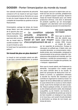 tion salariale actuelle empreinte de précarité
consacre la fin du travail en tant que moyen
d’accomplissement de soi. Remettre en cause
le sens du travail impose de fait une révision
complète de l’ensemble du système et de son
financement.
Emancipation, partage du temps de travail,
temps libéré, sont des combats historiques
de la gauche plus que
jamais d’actualité pour
l’(éco)socialisme. Mais
quel sens doit-on don-
ner au travail dans la
société socialiste ? Est-
ce par le travail ou sans
le travail que l’on parviendra à cette émanci-
pation ?
Un travail de plus en plus dominé ?
Le travail en tant qu’emploi salarié est défi-
ni par Gorz comme hétéronome. Le produit
final auquel concourt le salarié dans son ac-
tivité est hors de son contrôle, prédéterminé
par un système auquel il participe. Quand la
masse de travail nécessaire pour une même
production diminue, c’est donc la demande
de produits superflus qui est encouragée,
engageant une aberration tant économique
qu’écologique qui pousse à la surproduction.
Une course organisée
vers l’emploi
Alors que la producti-
vité des salariés aug-
mente, il fallut dès les
années 1950, trouver
un moyen de valori-
ser les capacités de production. Puisque le
nécessaire ne suffisait pas, il fallait créer une
nouvelle demande. La consommation indivi-
duelle privée, plus manipulable, remplaçait la
consommation et les services collectifs. L’ob-
solescence des produits est inventée, que l’on
nommera « société de consommation » : les
marchandises sont chargées de symboles, les
« marques » apparaissent.
Alors que le travail salarié créé finalement la
demande, l’occupation d’un emploi prend
une place centrale dans la vie sociale. Sa
perte est synonyme de destruction [voir en-
tretien ci-contre]. Le capitalisme entretient
la docilité du marché des travailleurs qu’il
contrôle en organisant la rareté du travail. Ce
rapport de forces défavorable aux salariés est
la cause directe de la course au moins disant
social, toute forme d’emploi est alors accep-
tée. Depuis quelques années, on assiste ainsi
au des emplois précaires subits, des employés
surqualifiés, ou de l’interim. Les horaires, la
flexibilité, la possibilité de joindre par email et
de faire travailler un employé en tous temps
et en tous lieux, sont autant d’outils étendant
la domination au temps de non-travail, aux
temps de loisirs.
« La condition salariale
actuelle, empreinte de
précarité, consacre la fin du
travail en tant que moyen
d’accomplissement de soi. »
8
DOSSIER - Porter l’émancipation du monde du travail
AndréGorzetsafemmeDorine-imago
 