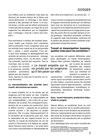 Les chiffres sont là, entêtants, mais dans les
discours de certains ténors de la 3ème voie
social-démocrate, le chômage a été abolit,
assimilé à des périodes de honte. Il ne sau-
rait durer, à moins que les efforts nécessaires
n’aient pas été accomplis, au risque de se voir
supprimer les allocations qui ne s’appellent
plus « chômage » mais de « retour vers l’em-
ploi ».
Pour permettre à certains de travailler beau-
coup, tandis que d’autres sont maintenus
dans la précarité, il faut s’organiser pour que
les activités hors-travail de la vie personnelle
des « cadres » soient assurées. C’est ain-
si que Gorz explique le développement des
activités de services à la personne : ménage,
garde d’enfants, soins ; ou de loisirs : indus-
trie culturelle, marché des vacances. Tout se
monnaye, tout se vend,
y compris les services
à la personne, activités
autrefois autonomes,
gérées par des associa-
tions, reprises en main par le marché. [cf. ar-
ticle féministe]
La marchandisation des activités hors-
travail : des services aux savoirs
Le travail empiète sur la vie privée par les
exigences qu’il fait peser sur elle. L’individu
doit désormais assumer la responsabilité de
son «employabilité», c’est-à-dire de sa qua-
lification, de sa santé. Par conséquent la pro-
duction de soi a perdu son autonomie. Gorz
la définit comme « capacité de se produire
comme activité », de façonner sa propre
personne. Elle n’a plus l’épanouissement et
la recréation de la personne pour but, mais
la valorisation de son capital humain sur le
marché. Le travail de production de soi est
soumis à l’économie, à la logique du capital.
Selon Florence Jany Catrice, « on entre dans
une notion marchandisée et individualisée de
bien-être où le salarié est « au service de… »6
.
Cela a comme conséquence la pénétration de
la logique marchande portée par les libéraux
dans tous les domaines de la connaissance.
Les savoirs et les diplômes deviennent la prin-
cipale force productive et l’usage privé ou pu-
blic des outils afin d’y accéder devient un en-
jeu politique : éducation privatisée, contenus
et supports web marchandisés, extension de
la sphère des brevets comme symboles d’ap-
propriation privée des savoirs.
Travail et émancipation humaine,
quelles voies pour les socialistes ?
Les socialistes ont exploré différentes voies
pour développer un travail émancipateur.
Depuis Marx prônant l’abolition du salariat
par la prise de pouvoir
populaire des moyens
de production, jusqu’à
Gorz qui remettait en
question la volonté ré-
volutionnaire : l’activité véritablement auto-
nome «qu’on accomplit comme étant une fin
en elle-même» concerne toutes les activités
éprouvées comme épanouissantes : activités
artistiques, philosophiques, scientifiques, re-
lationnelles, éducatives, d’entraide, d’auto-
production, etc.
Gorz, travail nécessaire, production indus-
trielle et progrès
Depuis Adieux au prolétariat, Gorz ne croit
plus à l’autonomie de la société postrévolu-
tionnaire issue d’une dictature du prolétariat.
Selon lui, l’appropriation par la classe ouvrière
des outils de sa propre domination ne pourra
qu’entrainer une reproduction de ce système
de domination.
Gorz développe alors une vision nouvelle des
6 « Service à domicile et développement durable,
un bilan en demi-teinte », Florence Jany-Catrice,
Revue Ecorêv n°30, septembre 2008, p.30
« Le travail empiète sur la
vie privée par les exigences
qu’il fait peser sur elle.»
9
DOSSIER
 