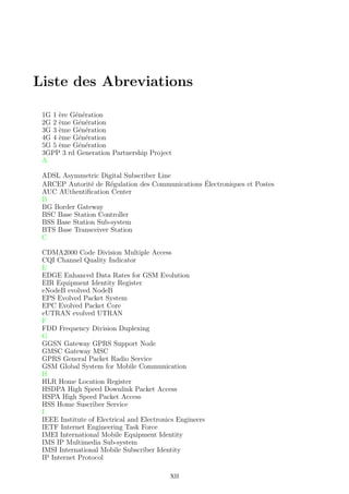 Liste des Abreviations
1G 1 `ere G´en´eration
2G 2 `eme G´en´eration
3G 3 `eme G´en´eration
4G 4 `eme G´en´eration
5G 5 `eme G´en´eration
3GPP 3 rd Generation Partnership Project
A
ADSL Asymmetric Digital Subscriber Line
ARCEP Autorit´e de R´egulation des Communications ´Electroniques et Postes
AUC AUthentiﬁcation Center
B
BG Border Gateway
BSC Base Station Controller
BSS Base Station Sub-system
BTS Base Transceiver Station
C
CDMA2000 Code Division Multiple Access
CQI Channel Quality Indicator
E
EDGE Enhanced Data Rates for GSM Evolution
EIR Equipment Identity Register
eNodeB evolved NodeB
EPS Evolved Packet System
EPC Evolved Packet Core
eUTRAN evolved UTRAN
F
FDD Frequency Division Duplexing
G
GGSN Gateway GPRS Support Node
GMSC Gateway MSC
GPRS General Packet Radio Service
GSM Global System for Mobile Communication
H
HLR Home Location Register
HSDPA High Speed Downlink Packet Access
HSPA High Speed Packet Access
HSS Home Suscriber Service
I
IEEE Institute of Electrical and Electronics Engineers
IETF Internet Engineering Task Force
IMEI International Mobile Equipment Identity
IMS IP Multimedia Sub-system
IMSI International Mobile Subscriber Identity
IP Internet Protocol
XII
 
