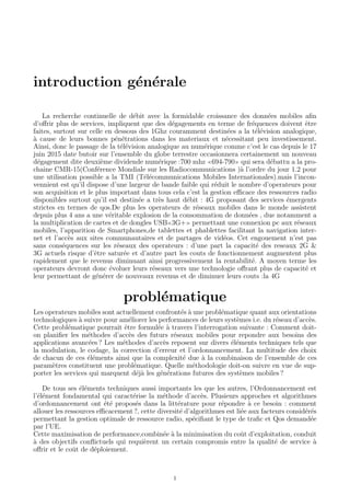 introduction g´en´erale
La recherche continuelle de d´ebit avec la formidable croissance des donn´ees mobiles aﬁn
d’oﬀrir plus de services, impliquent que des d´egagements en terme de fr´equences doivent ˆetre
faites, surtout sur celle en dessous des 1Ghz couramment destin´ees a la t´el´evision analogique,
`a cause de leurs bonnes p´en´etrations dans les materiaux et n´ecessitant peu investissement.
Ainsi, donc le passage de la t´el´evision analogique au num´erique comme c’est le cas depuis le 17
juin 2015 date butoir sur l’ensemble du globe terrestre occasionnera certainement un nouveau
d´egagement dite deuxi`eme dividende num´erique :700 mhz 694-790 qui sera d´ebattu a la pro-
chaine CMR-15(Conf´erence Mondiale sur les Radiocommunications )`a l’ordre du jour 1.2 pour
une utilisation possible a la TMI (T´el´ecommunications Mobiles Internationales).mais l’incon-
vennient est qu’il dispose d’une largeur de bande faible qui r´eduit le nombre d’operateurs pour
son acquisition et le plus important dans tous cela c’est la gestion eﬃcace des ressources radio
disponibles surtout qu’il est destin´ee a tr`es haut d´ebit : 4G proposant des services ´emergents
strictes en termes de qos.De plus les operateurs de r´eseaux mobiles dans le monde assistent
depuis plus 4 ans a une v´eritable explosion de la consommation de donn´ees , due notamment a
la multiplication de cartes et de dongles USB 3G+ permettant une connexion pc aux r´eseaux
mobiles, l’apparition de Smartphones,de tablettes et phablettes facilitant la navigation inter-
net et l’acc`es aux sites communautaires et de partages de vid´eos. Cet engouement n’est pas
sans cons´equences sur les r´eseaux des operateurs : d’une part la capacit´e des reseaux 2G &
3G actuels risque d’ˆetre satur´ee et d’autre part les couts de fonctionnement augmentent plus
rapidement que le revenus diminuant ainsi progressivement la rentabilit´e. A moyen terme les
operateurs devront donc ´evoluer leurs r´eseaux vers une technologie oﬀrant plus de capacit´e et
leur permettant de g´en´erer de nouveaux revenus et de diminuer leurs couts :la 4G
probl´ematique
Les operateurs mobiles sont actuellement confront´es `a une probl´ematique quant aux orientations
technologiques `a suivre pour am´eliorer les performances de leurs syst`emes i.e. du r´eseau d’acc`es.
Cette probl´ematique pourrait ˆetre formul´ee `a travers l’interrogation suivante : Comment doit-
on planiﬁer les m´ethodes d’acc`es des futurs r´eseaux mobiles pour repondre aux besoins des
applications avanc´ees ? Les m´ethodes d’acc`es reposent sur divers ´el´ements techniques tels que
la modulation, le codage, la correction d’erreur et l’ordonnancement. La multitude des choix
de chacun de ces ´el´ements ainsi que la complexit´e due `a la combinaison de l’ensemble de ces
param`etres constituent une probl´ematique. Quelle m´ethodologie doit-on suivre en vue de sup-
porter les services qui marquent d´ej`a les g´en´erations futures des syst`emes mobiles ?
De tous ses ´el´ements techniques aussi importants les que les autres, l’Ordonnancement est
l’´el´ement fondamental qui caract´erise la m´ethode d’acc`es. Plusieurs approches et algorithmes
d’ordonnancement ont ´et´e propos´es dans la litt´erature pour r´epondre `a ce besoin : comment
allouer les ressources eﬃcacement ?, cette diversit´e d’algorithmes est li´ee aux facteurs consid´er´es
permettant la gestion optimale de ressource radio, sp´eciﬁant le type de traﬁc et Qos demand´ee
par l’UE.
Cette maximisation de performance,combin´ee `a la minimisation du coˆut d’exploitation, conduit
`a des objectifs conﬂictuels qui requi`erent un certain compromis entre la qualit´e de service `a
oﬀrir et le coˆut de d´eploiement.
1
 