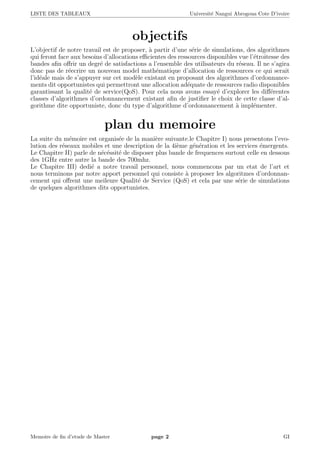 LISTE DES TABLEAUX Universit´e Nangui Abrogoua Cote D’ivoire
objectifs
L’objectif de notre travail est de proposer, `a partir d’une s´erie de simulations, des algorithmes
qui feront face aux besoins d’allocations eﬃcientes des ressources disponibles vue l’´etroitesse des
bandes aﬁn oﬀrir un degr´e de satisfactions a l’ensemble des utilisateurs du r´eseau. Il ne s’agira
donc pas de r´eecrire un nouveau model math´ematique d’allocation de ressources ce qui serait
l’id´eale mais de s’appuyer sur cet mod`ele existant en proposant des algorithmes d’ordonnance-
ments dit opportunistes qui permettront une allocation ad´equate de ressources radio disponibles
garantissant la qualit´e de service(QoS). Pour cela nous avons essay´e d’explorer les diﬀ´erentes
classes d’algorithmes d’ordonnancement existant aﬁn de justiﬁer le choix de cette classe d’al-
gorithme dite opportuniste, donc du type d’algorithme d’ordonnancement `a impl´ementer.
plan du memoire
La suite du m´emoire est organis´ee de la mani`ere suivante.le Chapitre I) nous presentons l’evo-
lution des r´eseaux mobiles et une description de la 4i`eme g´en´eration et les services ´emergents.
Le Chapitre II) parle de n´ec´essit´e de disposer plus bande de frequences surtout celle en dessous
des 1GHz entre autre la bande des 700mhz.
Le Chapitre III) dedi´e a notre travail personnel, nous commencons par un etat de l’art et
nous terminons par notre apport personnel qui consiste `a proposer les algoritmes d’ordonnan-
cement qui oﬀrent une meileure Qualit´e de Service (QoS) et cela par une s´erie de simulations
de quelques algorithmes dits opportunistes.
Memoire de ﬁn d’etude de Master page 2 GI
 