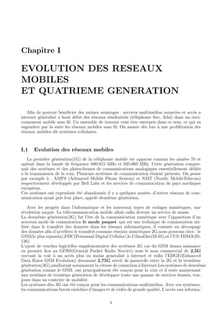Chapitre I
EVOLUTION DES RESEAUX
MOBILES
ET QUATRIEME GENERATION
Aﬁn de pouvoir b´en´eﬁcier des mˆemes avantages : services multim´edias avanc´ees et acc`es a
internet g´en´eralis´e a haut d´ebit des r´eseaux r´esidentiels (t´el´ephonie ﬁxe, Adsl) dans un envi-
ronnement mobile sans ﬁl. Un ensemble de travaux vont ˆetre entrepris dans ce sens, ce qui va
engendrer par la suite les r´eseaux mobiles sans ﬁl. On assiste d`es lors `a une prolif´eration des
r´eseaux mobiles dit syst`emes cellulaires.
I.1 Evolution des r´eseaux mobiles
La premi`ere g´en´eration(1G) de la t´el´ephonie mobile est apparue courant les ann´ees 70 et
op´erait dans la bande de fr´equence 890-915 MHz et 935-960 MHz. Cette g´en´eration compre-
nait des syst`emes et des plates-formes de communications analogiques essentiellement d´edi´es
a la transmission de la voix. Plusieurs syst`emes de communication ´etaient pr´esents. On pense
par exemple `a : AMPS (Advanced Mobile Phone System) et NMT (Nordic MobileTelecom)
respectivement d´evelopp´es par Bell Labs et les services de communication de pays nordiques
europ´eens.
Ces syst`emes ont cependant ´et´e abandonn´es il y a quelques ann´ees, d’autres r´eseaux de com-
munication ayant pris leur place, appel´e deuxi`eme g´en´eration.
Avec les progr`es dans l’informatique et les nouveaux types de codages num´eriques, une
r´evolution naquit. La t´el´ecommunication mobile allait enﬁn devenir un service de masse.
La deuxi`eme g´en´eration(2G) fut l’`ere de la communication num´erique avec l’apparition d’un
nouveau mode de commutation le mode paquet :qui est une technique de commutation uti-
lis´ee dans le transfert des donn´ees dans les r´eseaux informatiques, il consiste au d´ecoupage
des donn´ees aﬁn d’acc´el´erer le transfert.conmme r´eseaux num´eriques 2G,nous pouvons citer : le
GSM(le plus repandu),PDC(Personnal Digital Cellular),le CdmaOne(IS-95),et l’US-TDMA(IS-
136).
L’ajout de couches logicielles supplementaires des syst`emes 2G cas du GSM donna naissance
en premier lieu au GPRS(General Packet Radio Service) sous le nom commercial de 2,5G
ouvrant la voie `a un acc`es plus ou moins generalis´e `a internet et enﬁn l’EDGE(Enhanced
Data Rates GSM Evolution) denomm´e 2,75G servit de passerelle entre la 2G et la troisi`eme
g´en´eration(3G),am´eliorant notamment la vitesse de connexion `a Internet.Les syst`emes de deuxi`eme
g´en´eration comme le GSM, ont principalement ´et´e con¸cus pour la voix et il reste maintenant
aux syst`emes de troisi`eme g´en´eration de d´evelopper toute une gamme de services donn´es, tou-
jours dans un contexte de mobilit´e.
Les syst`emes dits 3G ont ´et´e con¸cus pour les communications multim´edias. Avec ces syst`emes,
les communications furent enrichies d’images et de vid´eo de grande qualit´e. L’acc`es aux informa-
3
 