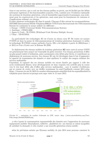 CHAPITRE I. EVOLUTION DES RESEAUX MOBILES
ET QUATRIEME GENERATION Universit´e Nangui Abrogoua Cote D’ivoire
tions et aux services, que ce soit sur des r´eseaux publics ou priv´es, ont ´et´e facilit´e par des d´ebits
nettement sup´erieurs et des fonctionnalit´es avanc´ees. Cela, combin´e avec l’´evolution continuelle
des syst`emes de deuxi`eme g´en´eration, cr´ea de formidables opportunit´es ´economiques, non seule-
ment pour les constructeurs et les op´erateurs, mais aussi pour les fournisseurs de contenus et
d’applications utilisant ces r´eseaux.
Il existe plusieurs technologies 3G dans le monde. Chacune d’elles suivent les recommandations
IMT2000 (International Mobile Telephony2000)de l’UIT(Union Internationale des T´el´ecommunications).
Suivant les continents la norme utilis´ee est diﬀ´erente :
Europe : UMTS (Universal Mobile Telecommunications System)
Am´erique : CDMA-2000
Japon et Cor´ee : W-CDMA (Wideband Code Division Multiple Access)
Chine : TD-SCDMA
La particularit´e des technologies 3G est d’avoir un r´eseau cœur IP. De toutes ses normes
l’UMTS est donc la norme de t´el´ecommunications de troisi`eme g´en´eration dominante et utilise
la technologie W-CDMA comme m´ethode d’acc`es. Elle a ´et´e d´eploi´ee `a partir de 2004(france )
et 2012 en Cote d’ivoire avec la Release 99 (R99.
Le d´eploiement des r´eseaux mobiles de troisi`eme g´en´eration 3G entre autre,la norme UMTS
est pr´esentement bien avanc´e sur l’ensemble du globe terrestre. Ces r´eseaux permettent d’oﬀrir
un plus grand confort d’utilisation, grˆace notamment `a des d´ebits plus ´elev´es, et contribuent au
d´eploiement de nouveaux services. Les r´eseaux 3G ont ´et´e d´evelopp´es dans le but d’augmenter
la capacit´e de transmission des donn´ees et ainsi am´eliorer le confort des usagers utilisant des
services multim´edia.
Cependant, la capacit´e des ses r´eseaux mobiles est encore limit´ee par rapport `a celle des
acc`es traditionnels ﬁlaires. Leur d´eveloppement est donc toujours tr`es actif.De plus la course
vers le tr`es haut d´ebit aﬁn d’oﬀrir plus services multimedias , avec le nombre d’utilisteurs
qui ne cessent de croitre avec un chriﬀre avoisinnant les sept(7)milliards courant 2014 selon
https ://itunews.itu.int/fr/3855-Le-nombre-dabonnements-aumobile-frole-les-septmilliardsbrUn-
telephone-pour-chacun-ou-presque.note.aspx visite le 15 mars 2015.
Figure I.1 – estimation du nombre d’abonn´es au LTE. source :http ://www.universfreebox.com/User-
Files/image/MobileLTE2019.png
a cela s’ajoute la consommation exponnentielle des donn´ees avec l’apparution de nouveaux
equipements mobiles :Smartphones, tablettes , phablettes etc ; ses r´eseaux se voient incapables
de satisfaire la demande et cela conduit a une nouvelle g´en´eration r´eseau mobile.
selon les pr´evisions m´en´ees par Ericsson mobility de juin 2014 nous pouvons constater la
Memoire de ﬁn d’etude de Master page 4 GI
 