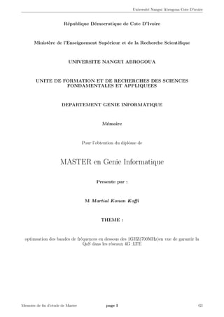 Universit´e Nangui Abrogoua Cote D’ivoire
R´epublique D´emocratique de Cote D’Ivoire
Minist`ere de l’Enseignement Sup´erieur et de la Recherche Scientiﬁque
UNIVERSITE NANGUI ABROGOUA
UNITE DE FORMATION ET DE RECHERCHES DES SCIENCES
FONDAMENTALES ET APPLIQUEES
DEPARTEMENT GENIE INFORMATIQUE
M´emoire
Pour l’obtention du diplˆome de
MASTER en Genie Informatique
Presente par :
M Martial Konan Koﬃ
THEME :
optimsation des bandes de fr´equences en dessous des 1GHZ(700MHz)en vue de garantir la
QoS dans les r´eseaux 4G :LTE
Memoire de ﬁn d’etude de Master page I GI
 
