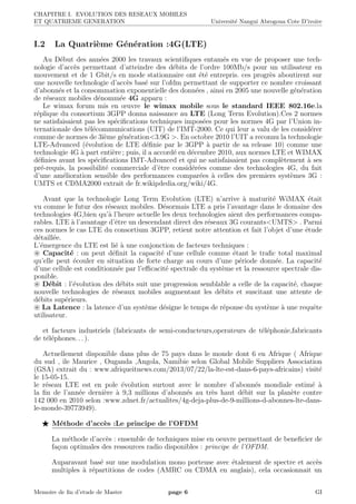 CHAPITRE I. EVOLUTION DES RESEAUX MOBILES
ET QUATRIEME GENERATION Universit´e Nangui Abrogoua Cote D’ivoire
I.2 La Quatri`eme G´en´eration :4G(LTE)
Au D´ebut des ann´ees 2000 les travaux scientiﬁques entam´es en vue de proposer une tech-
nologie d’acc`es permettant d’atteindre des d´ebits de l’ordre 100Mb/s pour un utilisateur en
mouvement et de 1 Gbit/s en mode stationnaire ont ´et´e entrepris. ces progr`es aboutirent sur
une nouvelle technologie d’acc`es bas´e sur l’ofdm permettant de supporter ce nombre croissant
d’abonn´es et la consommation exponentielle des donn´ees , ainsi en 2005 une nouvelle g´en´eration
de r´eseaux mobiles d´enomm´ee 4G apparu :
Le wimax forum mis en œuvre le wimax mobile sous le standard IEEE 802.16e.la
r´eplique du consortium 3GPP donna naissance au LTE (Long Term Evolution).Ces 2 normes
ne satisfaisaient pas les sp´eciﬁcations techniques impos´ees pour les normes 4G par l’Union in-
ternationale des t´el´ecommunications (UIT) de l’IMT-2000. Ce qui leur a valu de les consid´erer
comme de normes de 3i`eme g´en´eration<3.9G >. En octobre 2010 l’UIT a reconnu la technologie
LTE-Advanced (´evolution de LTE d´eﬁnie par le 3GPP `a partir de sa release 10) comme une
technologie 4G `a part enti`ere ; puis, il a accord´e en d´ecembre 2010, aux normes LTE et WIMAX
d´eﬁnies avant les sp´eciﬁcations IMT-Advanced et qui ne satisfaisaient pas compl`etement `a ses
pr´e-requis, la possibilit´e commerciale d’ˆetre consid´er´ees comme des technologies 4G, du fait
d’une am´elioration sensible des performances compar´ees `a celles des premiers syst`emes 3G :
UMTS et CDMA2000 extrait de fr.wikipdedia.org/wiki/4G.
Avant que la technologie Long Term Evolution (LTE) n’arrive `a maturit´e WiMAX ´etait
vu comme le futur des r´eseaux mobiles. D´esormais LTE a pris l’avantage dans le domaine des
technologies 4G,bien qu’`a l’heure actuelle les deux technologies aient des performances compa-
rables. LTE `a l’avantage d’ˆetre un descendant direct des r´eseaux 3G courants<UMTS> . Parmi
ces normes le cas LTE du consortium 3GPP, retient notre attention et fait l’objet d’une ´etude
d´etaill´ee.
L’´emergence du LTE est li´e `a une conjonction de facteurs techniques :
Capacit´e : on peut d´eﬁnit la capacit´e d’une cellule comme ´etant le traﬁc total maximal
qu’elle peut ´ecouler en situation de forte charge au cours d’une p´eriode donn´ee. La capacit´e
d’une cellule est conditionn´ee par l’eﬃcacit´e spectrale du syst`eme et la ressource spectrale dis-
ponible.
D´ebit : l’´evolution des d´ebits suit une progression semblable a celle de la capacit´e, chaque
nouvelle technologies de r´eseaux mobiles augmentant les d´ebits et suscitant une attente de
d´ebits sup´erieurs.
La Latence : la latence d’un syst`eme d´esigne le temps de r´eponse du syst`eme `a une requˆete
utilisateur.
et facteurs industriels (fabricants de semi-conducteurs,operateurs de t´el´ephonie,fabricants
de t´el´ephones. . . ).
Actuellement disponible dans plus de 75 pays dans le monde dont 6 en Afrique ( Afrique
du sud , ile Maurice , Ouganda ,Angola, Namibie selon Global Mobile Suppliers Association
(GSA) extrait du : www.afriqueitnews.com/2013/07/22/la-lte-est-dans-6-pays-africains) visit´e
le 15-05-15.
le r´eseau LTE est en pole ´evolution surtout avec le nombre d’abonn´es mondiale estim´e `a
la ﬁn de l’ann´ee derni`ere `a 9,3 millions d’abonn´es au tr`es haut d´ebit sur la plan`ete contre
142 000 en 2010 selon :www.zdnet.fr/actualites/4g-deja-plus-de-9-millions-d-abonnes-lte-dans-
le-monde-39773949).
M´ethode d’acc`es :Le principe de l’OFDM
La m´ethode d’acc`es : ensemble de techniques mise en oeuvre permettant de beneﬁcier de
fa¸con optimales des ressources radio disponibles : principe de l’OFDM.
Auparavant bas´e sur une modulation mono porteuse avec ´etalement de spectre et acc`es
multiples `a r´epartitions de codes (AMRC ou CDMA en anglais), cela occasionnait un
Memoire de ﬁn d’etude de Master page 6 GI
 